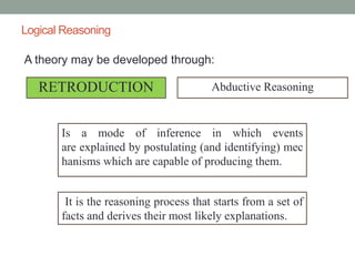 Logical Reasoning
A theory may be developed through:
RETRODUCTION Abductive Reasoning
Is a mode of inference in which events
are explained by postulating (and identifying) mec
hanisms which are capable of producing them.
It is the reasoning process that starts from a set of
facts and derives their most likely explanations.
 