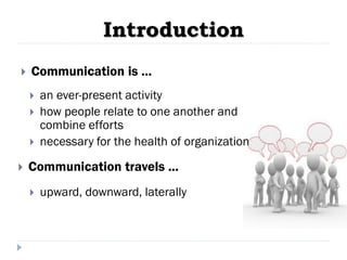 Introduction
 Communication is ...
 Communication travels ...
 upward, downward, laterally
 an ever-present activity
 how people relate to one another and
combine efforts
 necessary for the health of organization
 