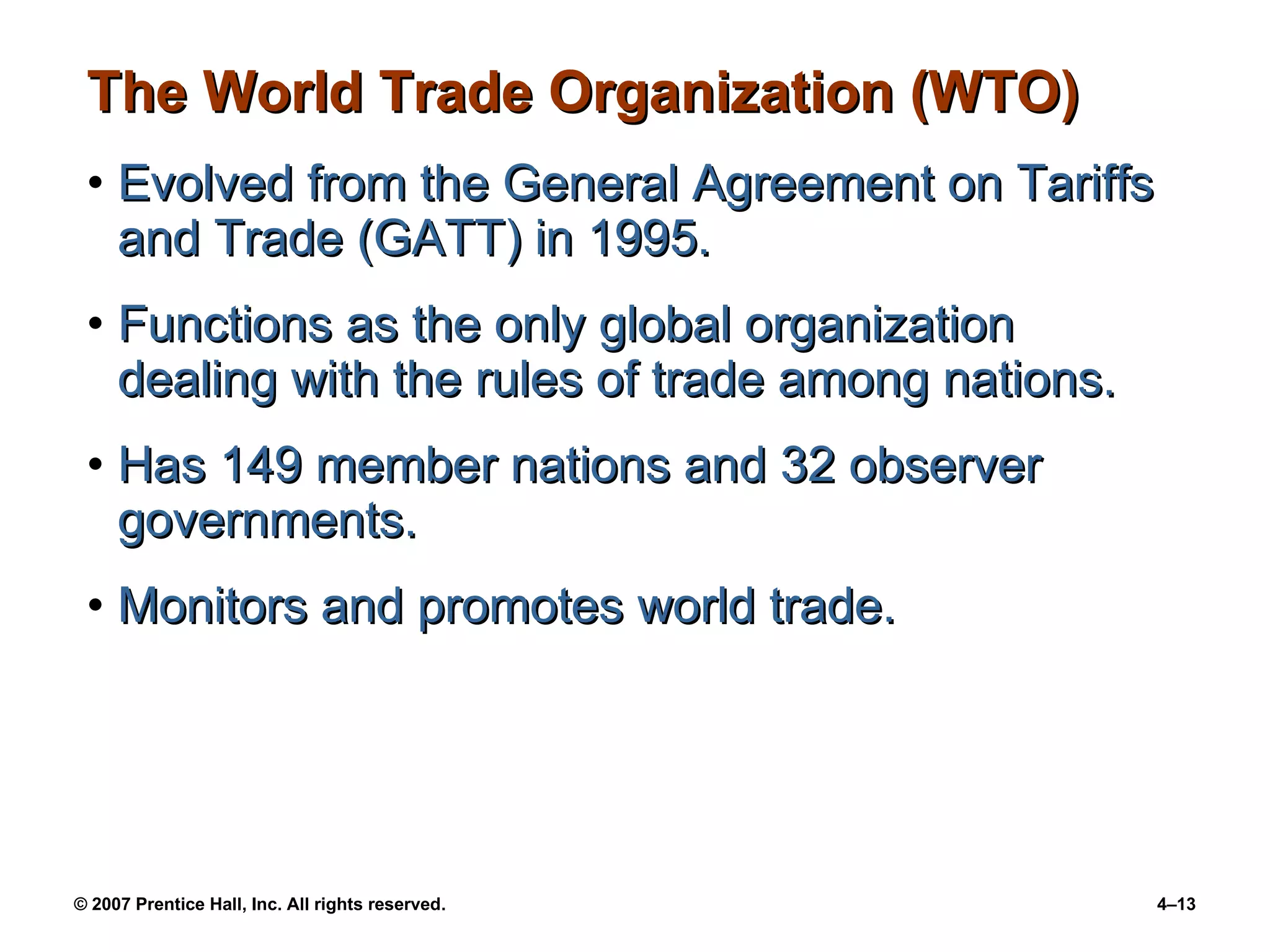 The World Trade Organization (WTO) Evolved from the General Agreement on Tariffs and Trade (GATT) in 1995. Functions as the only global organization dealing with the rules of trade among nations. Has 149 member nations and 32 observer governments. Monitors and promotes world trade. 