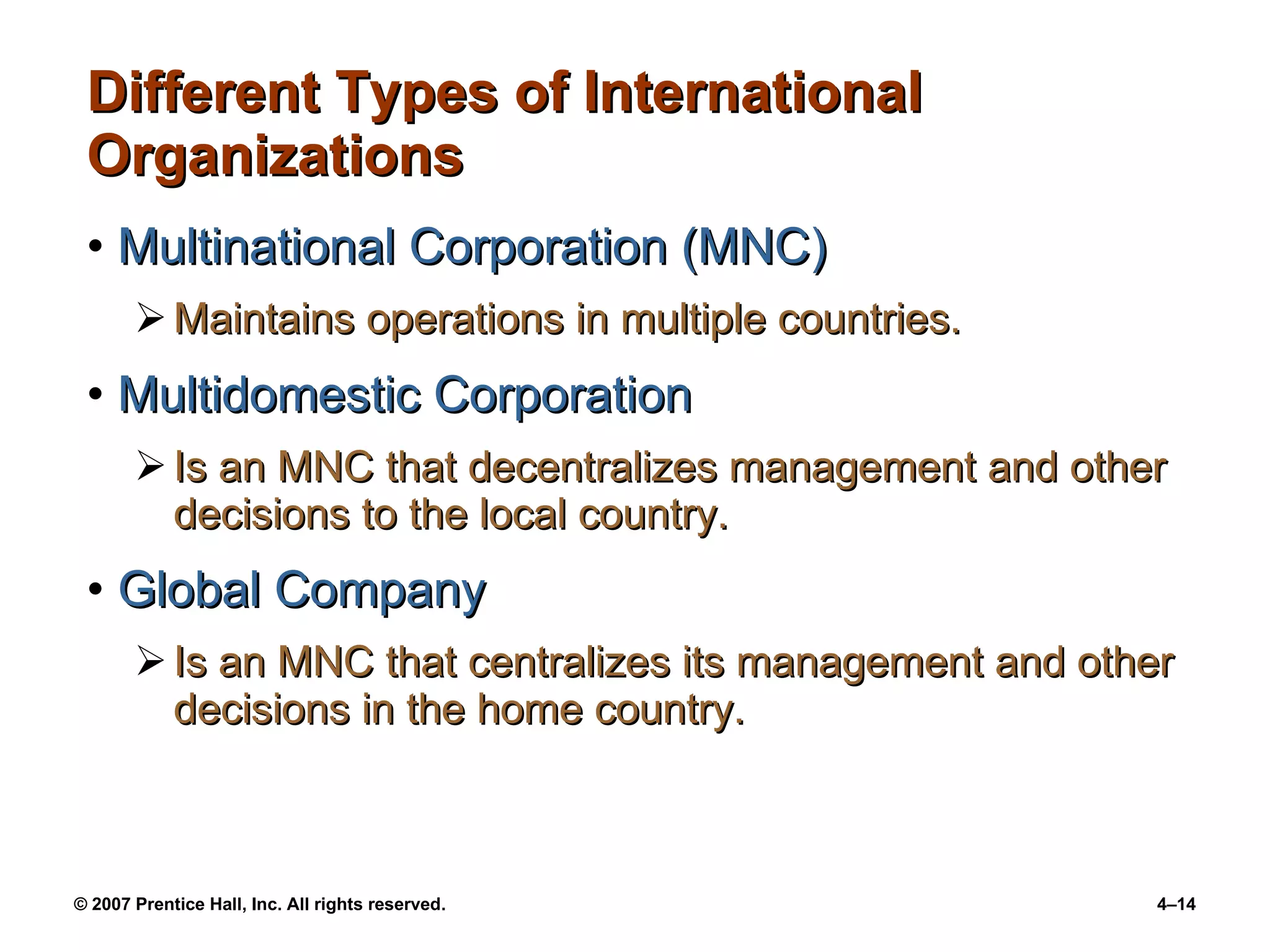 Different Types of International  Organizations Multinational Corporation (MNC) Maintains operations in multiple countries. Multidomestic Corporation Is an MNC that decentralizes management and other decisions to the local country. Global Company Is an MNC that centralizes its management and other decisions in the home country. 