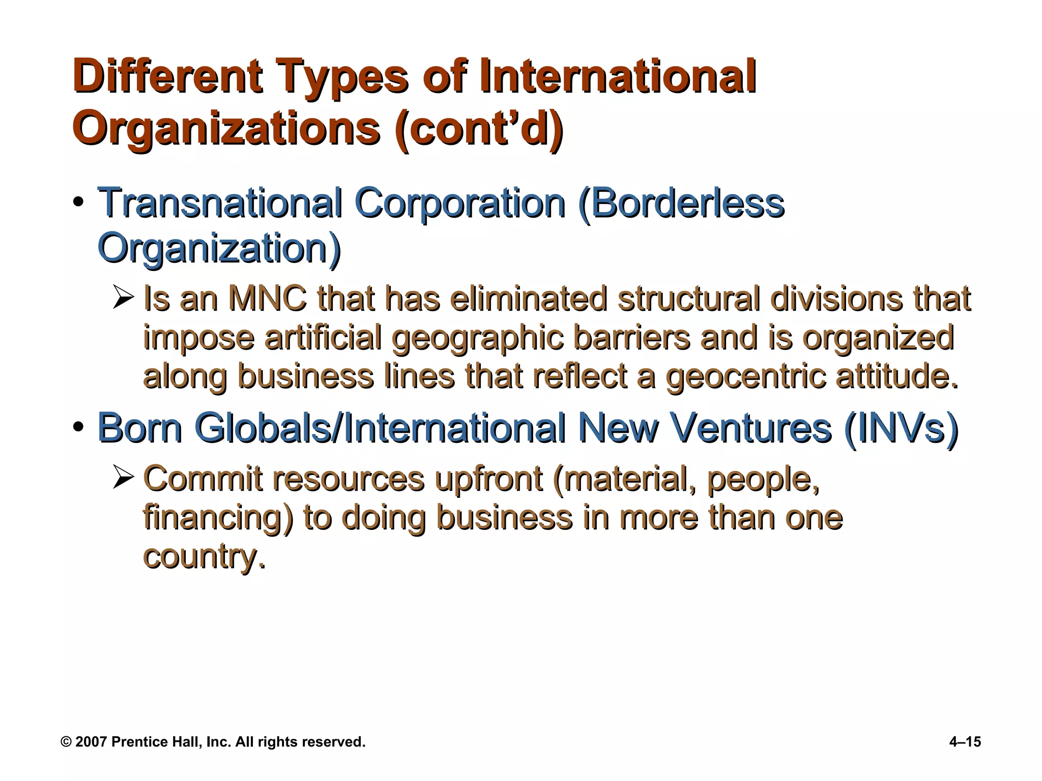 Different Types of International  Organizations (cont’d) Transnational Corporation (Borderless Organization) Is an MNC that has eliminated structural divisions that impose artificial geographic barriers and is organized along business lines that reflect a geocentric attitude. Born Globals/International New Ventures (INVs) Commit resources upfront (material, people, financing) to doing business in more than one country. 