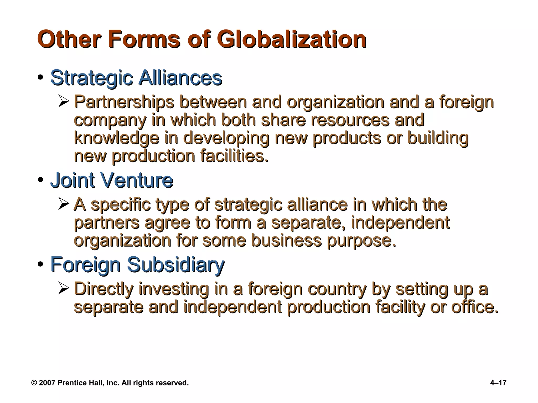 Other Forms of Globalization Strategic Alliances Partnerships between and organization and a foreign company in which both share resources and knowledge in developing new products or building new production facilities. Joint Venture A specific type of strategic alliance in which the partners agree to form a separate, independent organization for some business purpose. Foreign Subsidiary Directly investing in a foreign country by setting up a separate and independent production facility or office.  