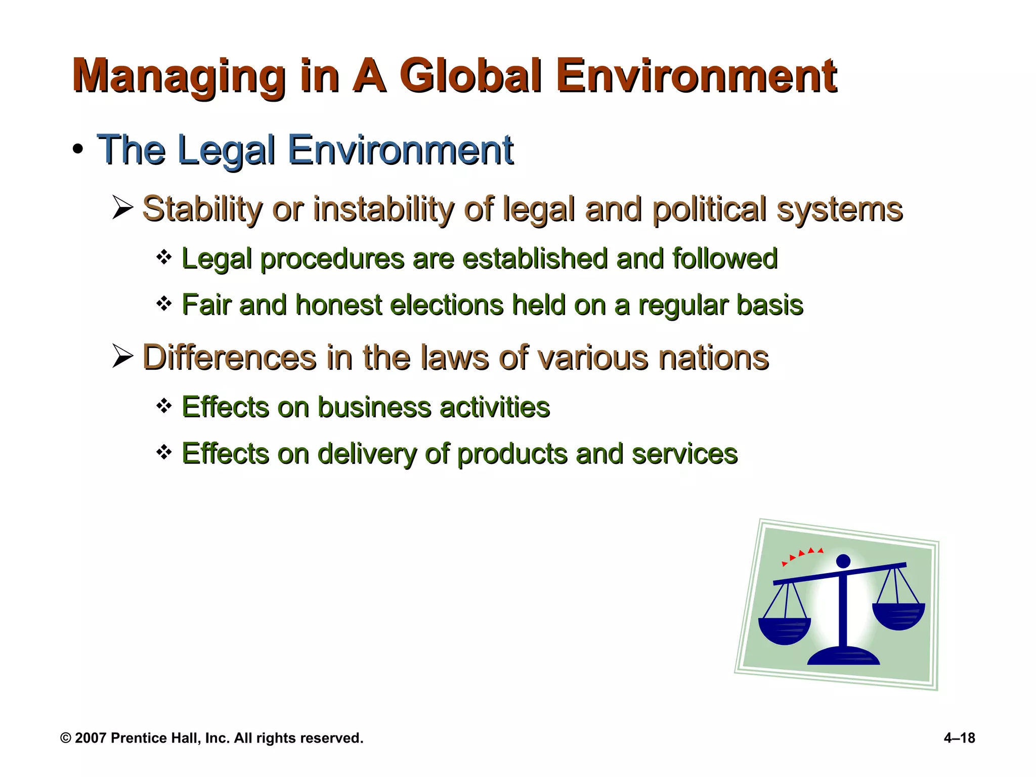 Managing in A Global Environment The Legal Environment Stability or instability of legal and political systems Legal procedures are established and followed Fair and honest elections held on a regular basis Differences in the laws of various nations Effects on business activities Effects on delivery of products and services 