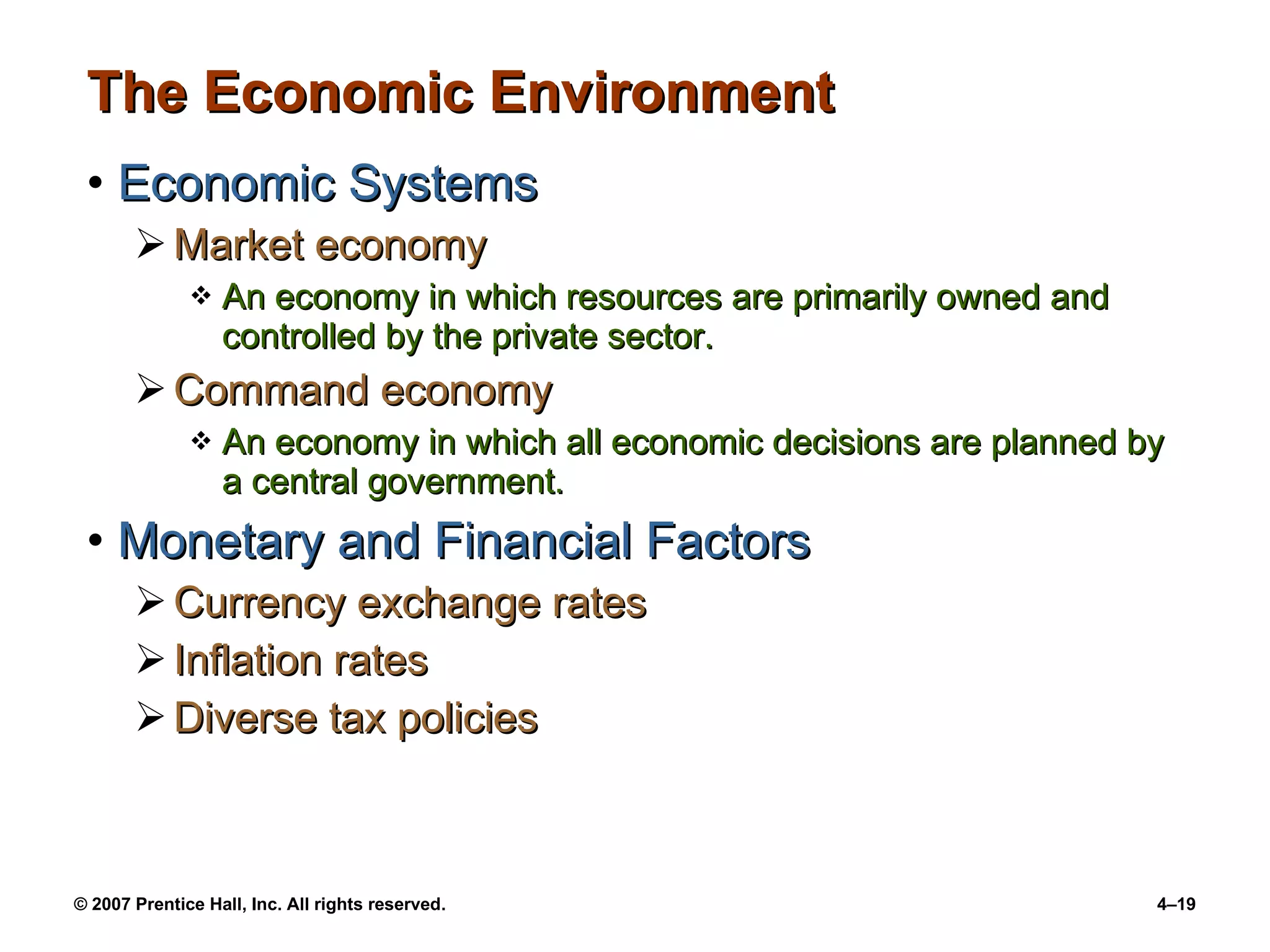 The Economic Environment Economic Systems Market economy An economy in which resources are primarily owned and controlled by the private sector. Command economy An economy in which all economic decisions are planned by a central government. Monetary and Financial Factors Currency exchange rates Inflation rates Diverse tax policies 