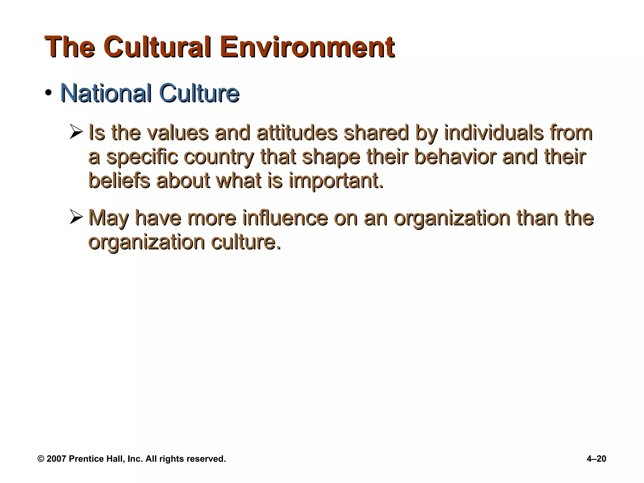 The Cultural Environment National Culture Is the values and attitudes shared by individuals from a specific country that shape their behavior and their beliefs about what is important. May have more influence on an organization than the organization culture. 