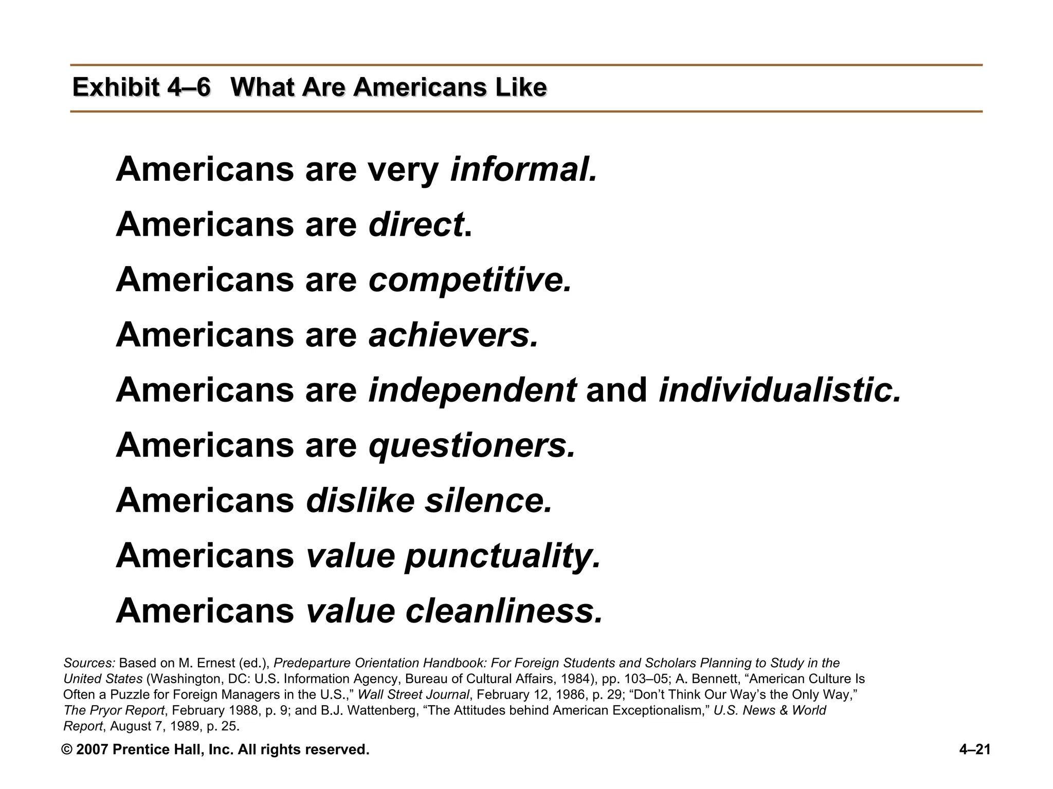 Exhibit 4–6 What Are Americans Like Americans are very  informal. Americans are  direct . Americans are  competitive. Americans are  achievers. Americans are  independent  and  individualistic. Americans are  questioners. Americans  dislike silence. Americans  value punctuality. Americans  value cleanliness. Sources:  Based on M. Ernest (ed.),  Predeparture Orientation Handbook: For Foreign Students and Scholars Planning to Study in the United States  (Washington, DC: U.S. Information Agency, Bureau of Cultural Affairs, 1984), pp. 103–05; A. Bennett, “American Culture Is Often a Puzzle for Foreign Managers in the U.S.,”  Wall Street Journal , February 12, 1986, p. 29; “Don’t Think Our Way’s the Only Way,”  The Pryor Report , February 1988, p. 9; and B.J. Wattenberg, “The Attitudes behind American Exceptionalism,”  U.S. News & World Report , August 7, 1989, p. 25. 