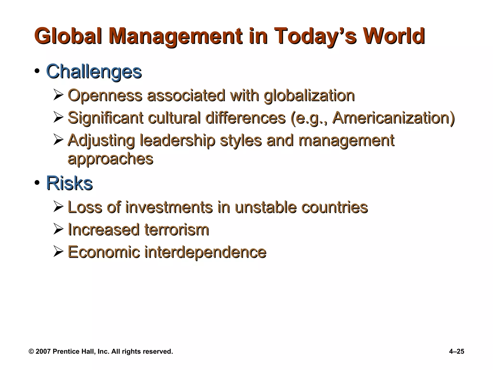 Global Management in Today’s World Challenges Openness associated with globalization Significant cultural differences (e.g., Americanization) Adjusting leadership styles and management approaches Risks Loss of investments in unstable countries Increased terrorism Economic interdependence  