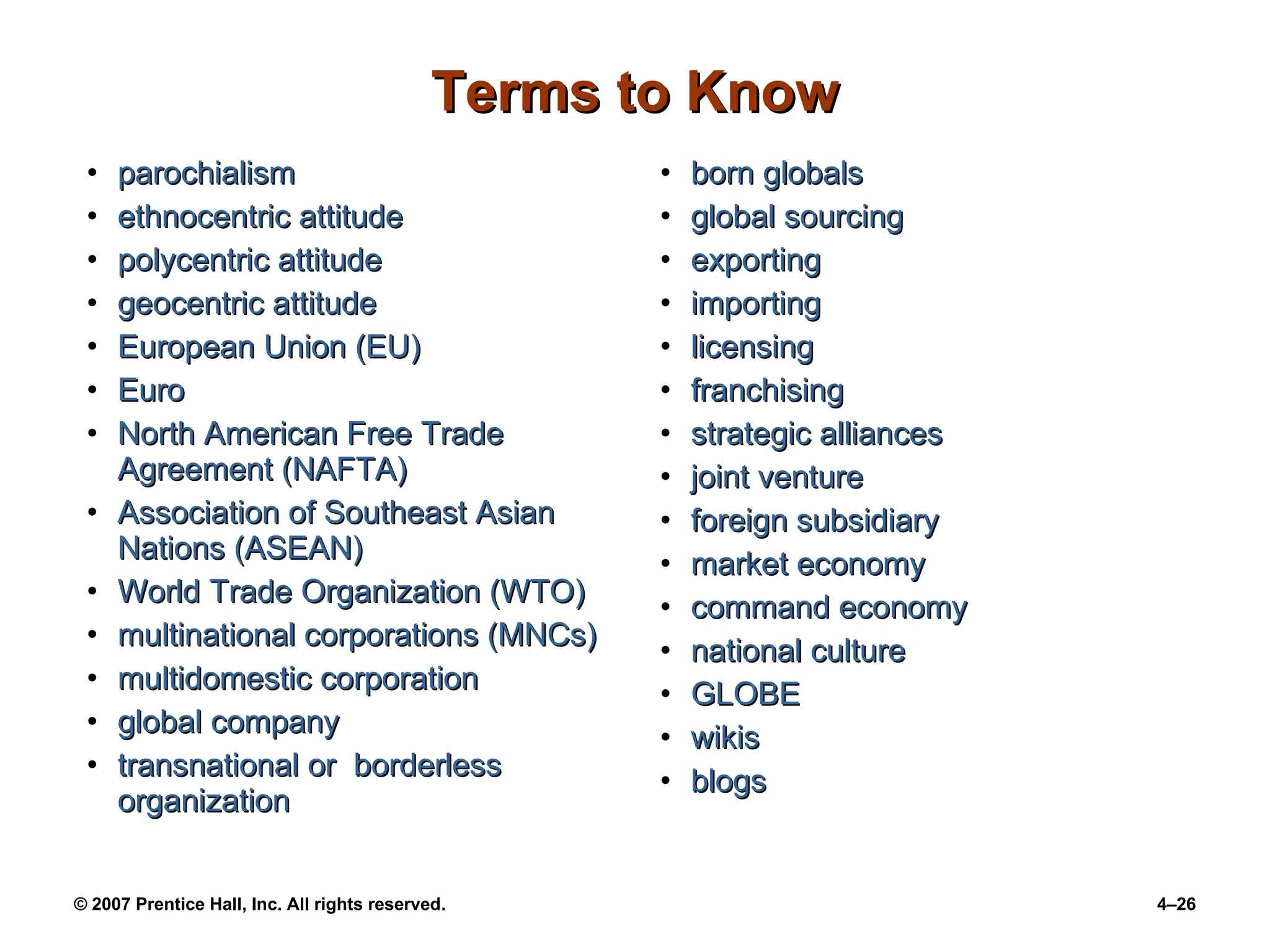 Terms to Know parochialism ethnocentric attitude polycentric attitude geocentric attitude European Union (EU) Euro North American Free Trade Agreement (NAFTA) Association of Southeast Asian Nations (ASEAN) World Trade Organization (WTO) multinational corporations (MNCs) multidomestic corporation global company transnational or  borderless organization born globals  global sourcing exporting importing licensing franchising strategic alliances joint venture foreign subsidiary market economy command economy national culture GLOBE wikis blogs 