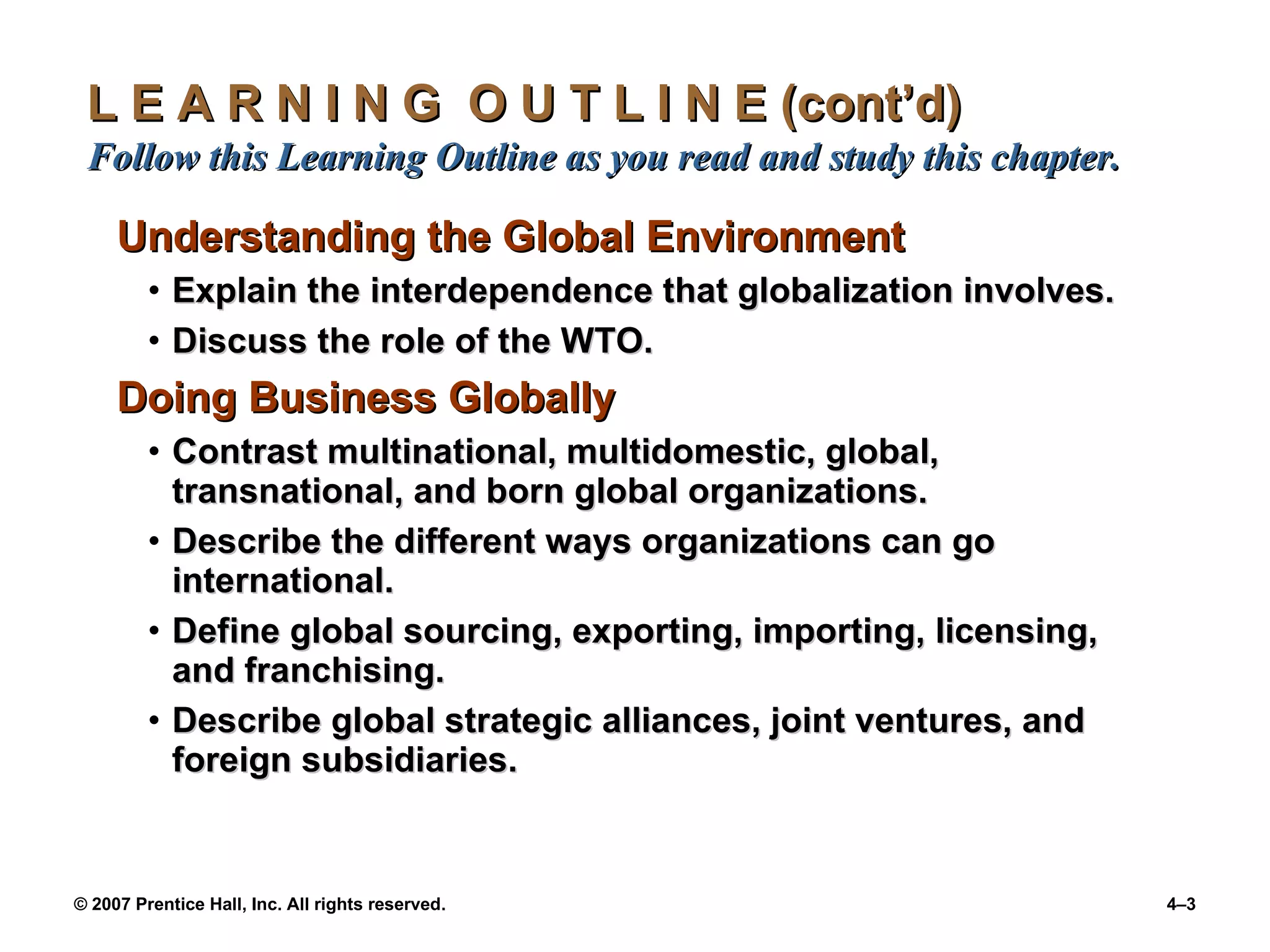 L E A R N I N G  O U T L I N E (cont’d)  Follow this Learning Outline as you read and study this chapter. Understanding the Global Environment Explain the interdependence that globalization involves. Discuss the role of the WTO. Doing Business Globally Contrast multinational, multidomestic, global, transnational, and born global organizations. Describe the different ways organizations can go international. Define global sourcing, exporting, importing, licensing, and franchising. Describe global strategic alliances, joint ventures, and foreign subsidiaries. 
