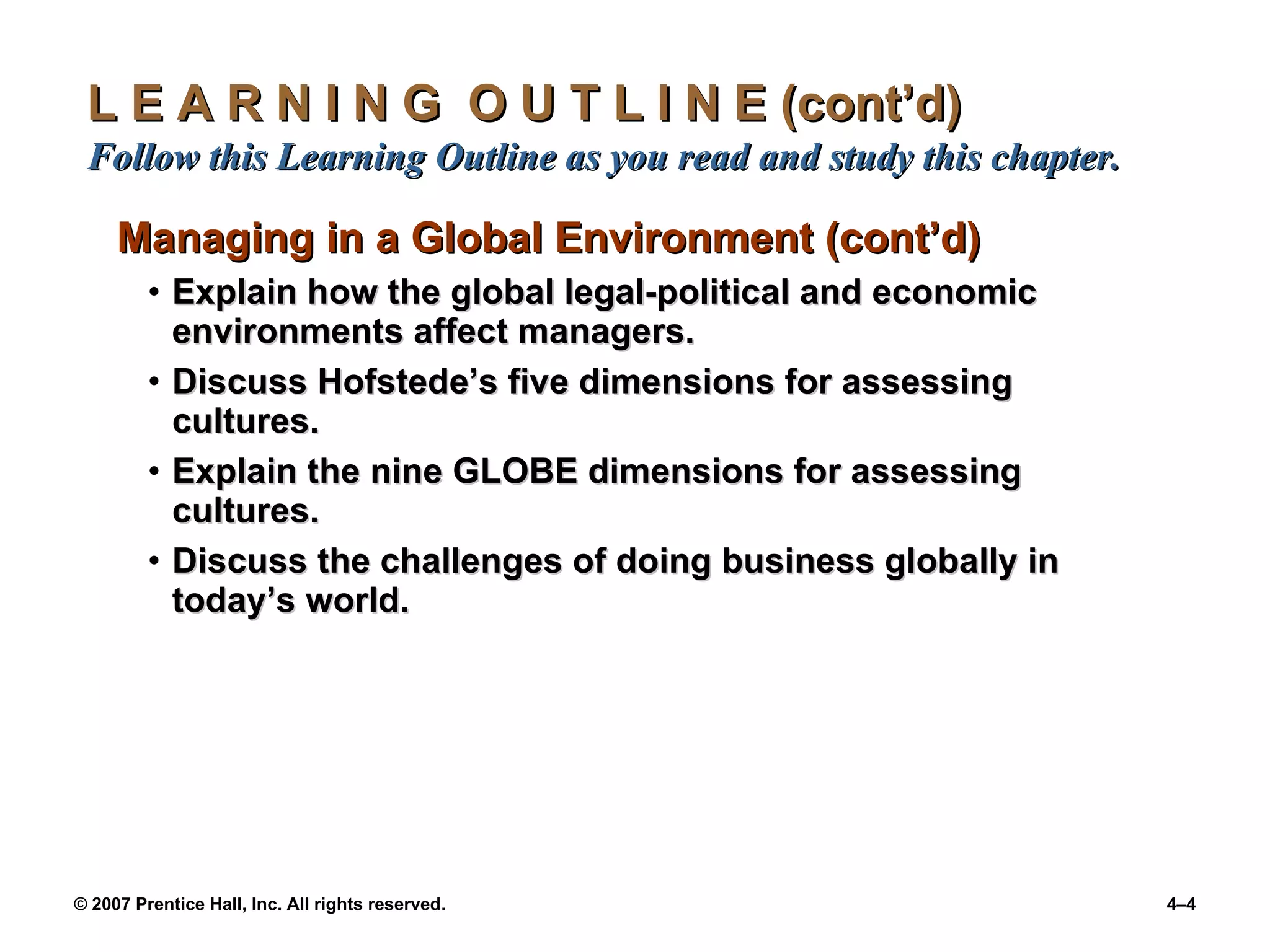 L E A R N I N G  O U T L I N E (cont’d)  Follow this Learning Outline as you read and study this chapter. Managing in a Global Environment (cont’d) Explain how the global legal-political and economic environments affect managers. Discuss Hofstede’s five dimensions for assessing cultures. Explain the nine GLOBE dimensions for assessing cultures. Discuss the challenges of doing business globally in today’s world. 