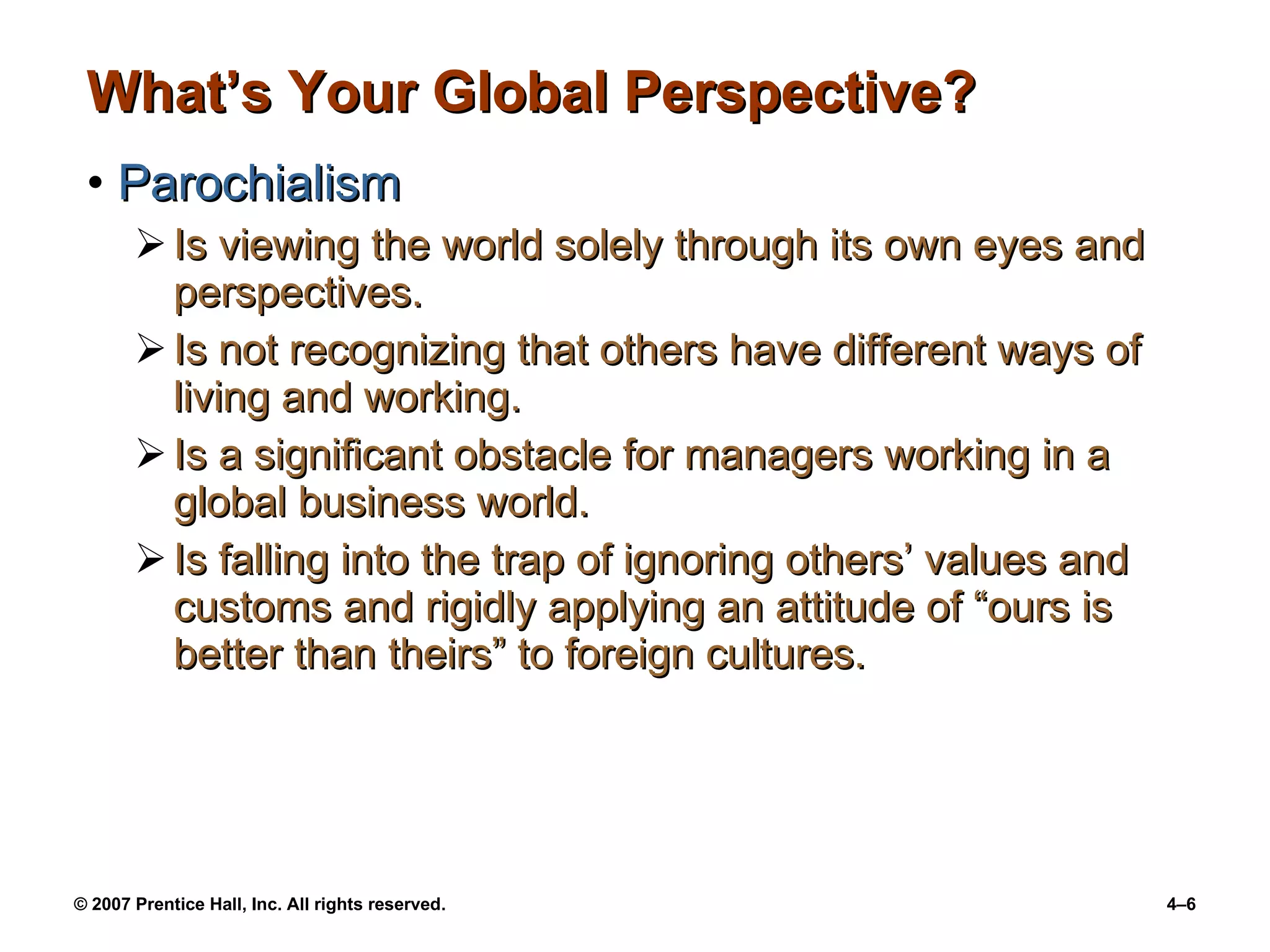 What’s Your Global Perspective? Parochialism Is viewing the world solely through its own eyes and perspectives. Is not recognizing that others have different ways of living and working. Is a significant obstacle for managers working in a global business world. Is falling into the trap of ignoring others’ values and customs and rigidly applying an attitude of “ours is better than theirs” to foreign cultures. 