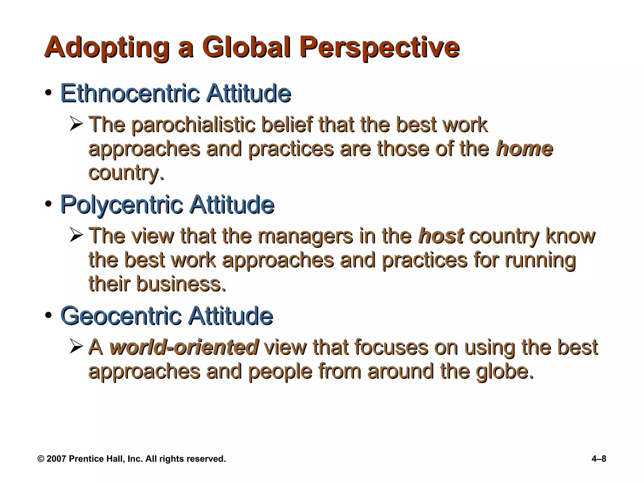 Adopting a Global Perspective Ethnocentric Attitude The parochialistic belief that the best work approaches and practices are those of the  home  country. Polycentric Attitude The view that the managers in the  host  country know the best work approaches and practices for running their business. Geocentric Attitude A  world-oriented  view that focuses on using the best approaches and people from around the globe. 