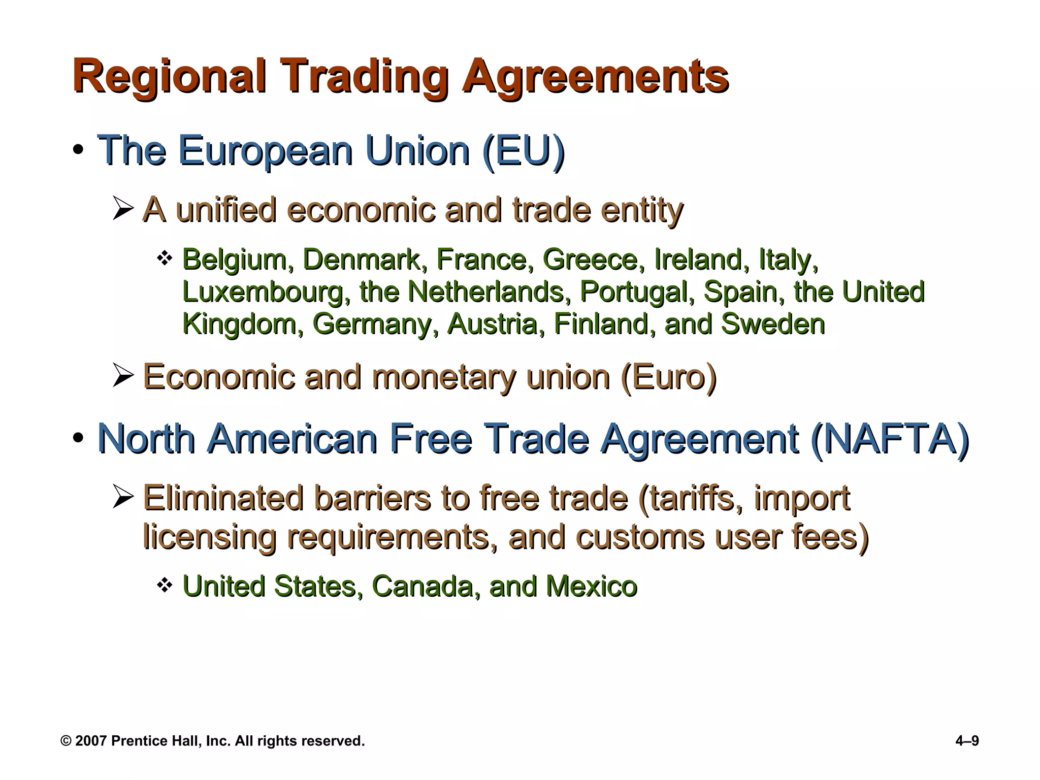 Regional Trading Agreements The European Union (EU) A unified economic and trade entity  Belgium, Denmark, France, Greece, Ireland, Italy, Luxembourg, the Netherlands, Portugal, Spain, the United Kingdom, Germany, Austria, Finland, and Sweden Economic and monetary union (Euro) North American Free Trade Agreement (NAFTA) Eliminated barriers to free trade (tariffs, import licensing requirements, and customs user fees) United States, Canada, and Mexico 