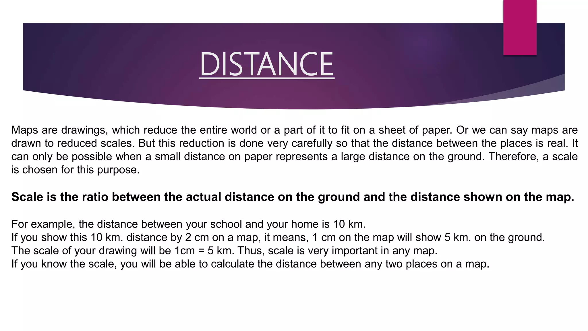DISTANCE
Maps are drawings, which reduce the entire world or a part of it to fit on a sheet of paper. Or we can say maps are
drawn to reduced scales. But this reduction is done very carefully so that the distance between the places is real. It
can only be possible when a small distance on paper represents a large distance on the ground. Therefore, a scale
is chosen for this purpose.
Scale is the ratio between the actual distance on the ground and the distance shown on the map.
For example, the distance between your school and your home is 10 km.
If you show this 10 km. distance by 2 cm on a map, it means, 1 cm on the map will show 5 km. on the ground.
The scale of your drawing will be 1cm = 5 km. Thus, scale is very important in any map.
If you know the scale, you will be able to calculate the distance between any two places on a map.
 