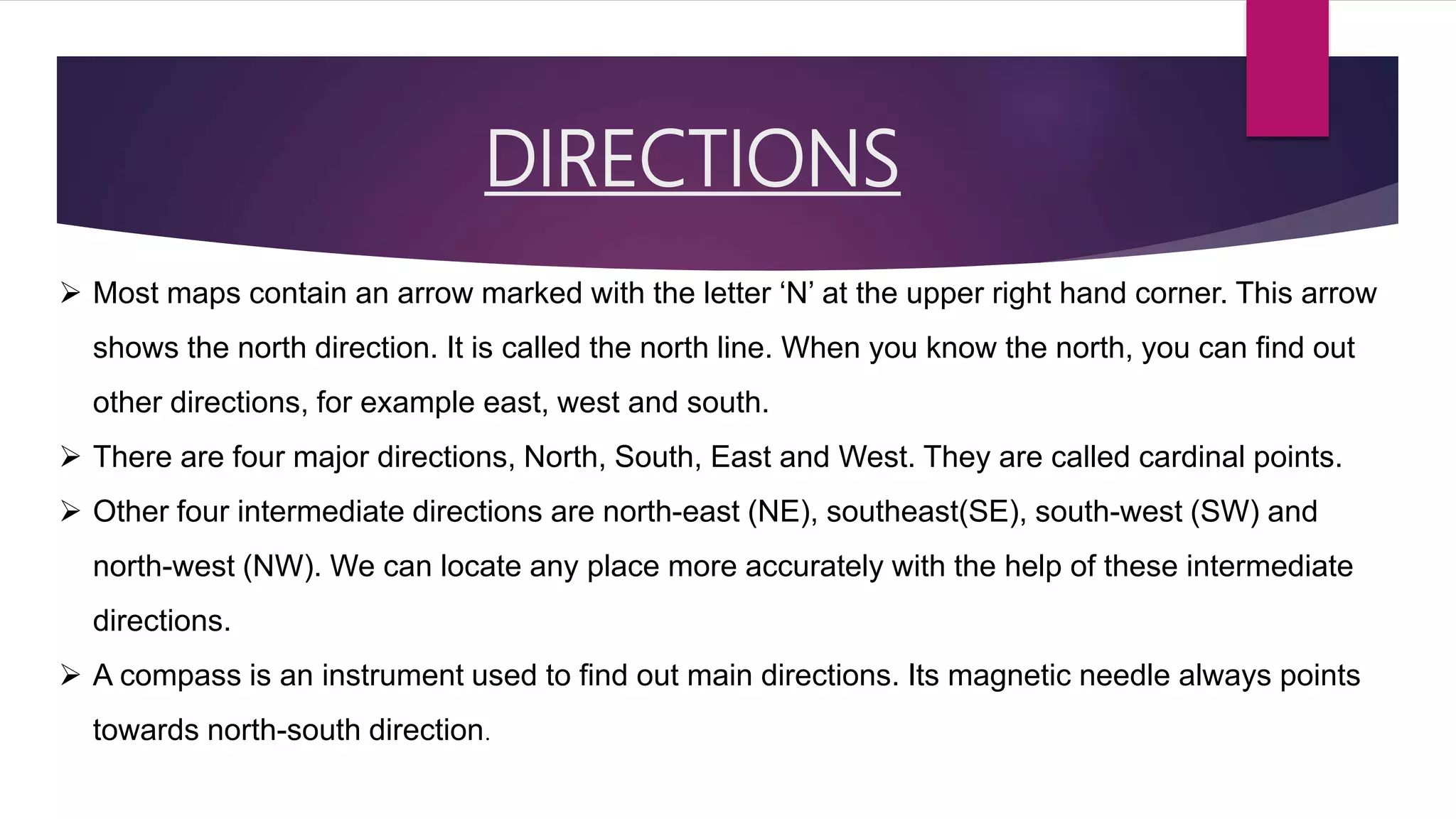 DIRECTIONS
 Most maps contain an arrow marked with the letter ‘N’ at the upper right hand corner. This arrow
shows the north direction. It is called the north line. When you know the north, you can find out
other directions, for example east, west and south.
 There are four major directions, North, South, East and West. They are called cardinal points.
 Other four intermediate directions are north-east (NE), southeast(SE), south-west (SW) and
north-west (NW). We can locate any place more accurately with the help of these intermediate
directions.
 A compass is an instrument used to find out main directions. Its magnetic needle always points
towards north-south direction.
 