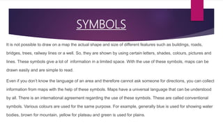 SYMBOLS
It is not possible to draw on a map the actual shape and size of different features such as buildings, roads,
bridges, trees, railway lines or a well. So, they are shown by using certain letters, shades, colours, pictures and
lines. These symbols give a lot of information in a limited space. With the use of these symbols, maps can be
drawn easily and are simple to read.
Even if you don’t know the language of an area and therefore cannot ask someone for directions, you can collect
information from maps with the help of these symbols. Maps have a universal language that can be understood
by all. There is an international agreement regarding the use of these symbols. These are called conventional
symbols. Various colours are used for the same purpose. For example, generally blue is used for showing water
bodies, brown for mountain, yellow for plateau and green is used for plains.
 