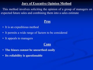 Jury of Executive Opinion Method
This method involves soliciting the opinion of a group of managers on
expected future sales and combining them into a sales estimate
Pros
• It is an expeditious method
• It permits a wide range of factors to be considered
• It appeals to managers
Cons
• The biases cannot be unearthed easily
• Its reliability is questionable
 