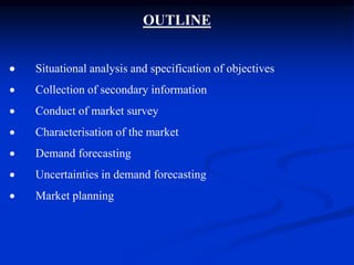 OUTLINE
 Situational analysis and specification of objectives
 Collection of secondary information
 Conduct of market survey
 Characterisation of the market
 Demand forecasting
 Uncertainties in demand forecasting
 Market planning
 