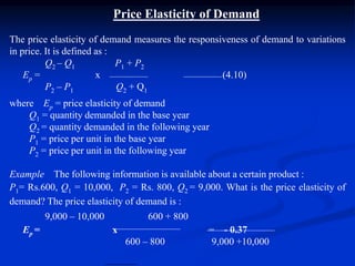 Price Elasticity of Demand
The price elasticity of demand measures the responsiveness of demand to variations
in price. It is defined as :
Q2 – Q1 P1 + P2
Ep = x (4.10)
P2 – P1 Q2 + Q1
where Ep = price elasticity of demand
Q1 = quantity demanded in the base year
Q2 = quantity demanded in the following year
P1 = price per unit in the base year
P2 = price per unit in the following year
Example The following information is available about a certain product :
P1= Rs.600, Q1 = 10,000, P2 = Rs. 800, Q2 = 9,000. What is the price elasticity of
demand? The price elasticity of demand is :
9,000 – 10,000 600 + 800
Ep = x = - 0.37
600 – 800 9,000 +10,000
 