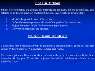 End Use Method
Suitable for estimating the demand for intermediate products, the end use method, also
referred to as the consumption coefficient method, involves the following steps:
1. Identify the possible uses of the product.
2. Define the consumption coefficient of the product for various uses.
3. Project the output levels for the consuming industries.
4. Derive the demand for the product.
Project Demand for Indchem
This method may be illustrated with an example. A certain industrial chemical, Indchem
is used by four industries Alpha, Beta, Gamma, and Kappa.
The consumption coefficients for these industries, the projected output levels for these
industries for the year X, and the projected demand for Indchem as shown in the
following slide.
 