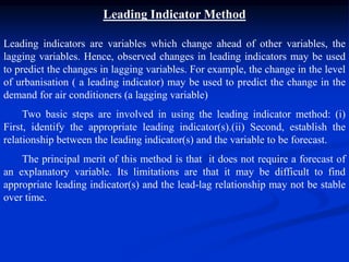 Leading Indicator Method
Leading indicators are variables which change ahead of other variables, the
lagging variables. Hence, observed changes in leading indicators may be used
to predict the changes in lagging variables. For example, the change in the level
of urbanisation ( a leading indicator) may be used to predict the change in the
demand for air conditioners (a lagging variable)
Two basic steps are involved in using the leading indicator method: (i)
First, identify the appropriate leading indicator(s).(ii) Second, establish the
relationship between the leading indicator(s) and the variable to be forecast.
The principal merit of this method is that it does not require a forecast of
an explanatory variable. Its limitations are that it may be difficult to find
appropriate leading indicator(s) and the lead-lag relationship may not be stable
over time.
 