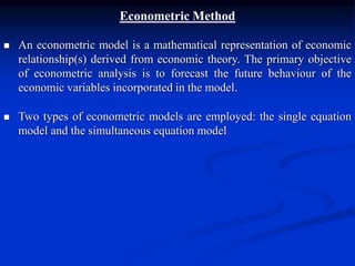 Econometric Method
 An econometric model is a mathematical representation of economic
relationship(s) derived from economic theory. The primary objective
of econometric analysis is to forecast the future behaviour of the
economic variables incorporated in the model.
 Two types of econometric models are employed: the single equation
model and the simultaneous equation model
 