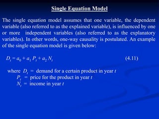 Single Equation Model
The single equation model assumes that one variable, the dependent
variable (also referred to as the explained variable), is influenced by one
or more independent variables (also referred to as the explanatory
variables). In other words, one-way causality is postulated. An example
of the single equation model is given below:
Dt = a0 + a1 Pt + a2 Nt (4.11)
where Dt = demand for a certain product in year t
Pt = price for the product in year t
Nt = income in year t
 