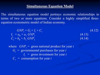 Simultaneous Equation Model
The simultaneous equation model portrays economic relationships in
terms of two or more equations. Consider a highly simplified three-
equation econometric model of Indian economy.
GNPt = Gt + It + Ct (4.12)
It = a0 + a1 GNPt (4.13)
Ct = b0 + b1 GNP1 (4.14)
where GNPt = gross national product for year t
Gt = governmental purchases for year t
It = gross investment for year t
Ct = consumption for year t
 