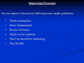 Improving Forecasts
You can improve forecasts by following some simple guidelines:
• Check assumptions
• Stress fundamentals
• Beware of history
• Watch out for euphoria
• Don’t be dazzled by technology
• Stay flexible
 