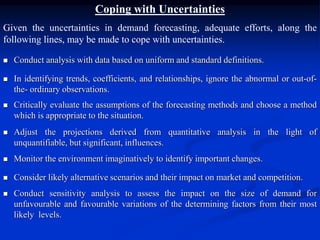 Coping with Uncertainties
Given the uncertainties in demand forecasting, adequate efforts, along the
following lines, may be made to cope with uncertainties.
 Conduct analysis with data based on uniform and standard definitions.
 In identifying trends, coefficients, and relationships, ignore the abnormal or out-of-
the- ordinary observations.
 Critically evaluate the assumptions of the forecasting methods and choose a method
which is appropriate to the situation.
 Adjust the projections derived from quantitative analysis in the light of
unquantifiable, but significant, influences.
 Monitor the environment imaginatively to identify important changes.
 Consider likely alternative scenarios and their impact on market and competition.
 Conduct sensitivity analysis to assess the impact on the size of demand for
unfavourable and favourable variations of the determining factors from their most
likely levels.
 