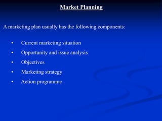 Market Planning
A marketing plan usually has the following components:
• Current marketing situation
• Opportunity and issue analysis
• Objectives
• Marketing strategy
• Action programme
 