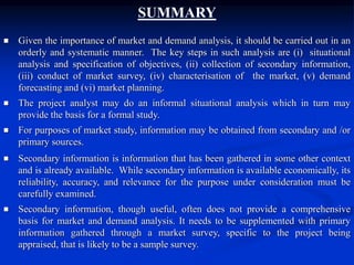 SUMMARY
 Given the importance of market and demand analysis, it should be carried out in an
orderly and systematic manner. The key steps in such analysis are (i) situational
analysis and specification of objectives, (ii) collection of secondary information,
(iii) conduct of market survey, (iv) characterisation of the market, (v) demand
forecasting and (vi) market planning.
 The project analyst may do an informal situational analysis which in turn may
provide the basis for a formal study.
 For purposes of market study, information may be obtained from secondary and /or
primary sources.
 Secondary information is information that has been gathered in some other context
and is already available. While secondary information is available economically, its
reliability, accuracy, and relevance for the purpose under consideration must be
carefully examined.
 Secondary information, though useful, often does not provide a comprehensive
basis for market and demand analysis. It needs to be supplemented with primary
information gathered through a market survey, specific to the project being
appraised, that is likely to be a sample survey.
 