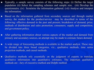  Typically, a sample survey consists of the following steps: (i) Define the target
population (ii) Select the sampling schemes and sample size. (iii) Develop the
questionnaire. (iv) Scrutinise the information gathered. (vii) Analyse and interpret
the information.
 Based on the information gathered from secondary sources and through market
survey, the market for the product/service may be described in terms of the
following: effective demand in the past and present; breakdown of demand; price;
methods of distribution and sales promotion; consumers; supply and competition;
and government policy.
 After gathering information about various aspects of the market and demand from
primary and secondary sources, an attempt may be made to estimate future demand.
 A wide range of forecasting methods is available to the market analyst. These may
be divided into three broad categories, viz., qualitative methods, time series
projection methods, and causal methods.
 Qualitative methods rely essentially on the judgment of experts to translate
qualitative information into quantitative estimates. The important qualitative
methods are : Jury of executive method and Delphi method.
 