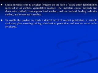  Causal methods seek to develop forecasts on the basis of cause-effect relationships
specified in an explicit, quantitative manner. The important causal methods are:
chain ratio method, consumption level method, end use method, leading indicator
method, and econometric method.
 To enable the product to reach a desired level of market penetration, a suitable
marketing plan, covering pricing, distribution, promotion, and service, needs to be
developed.
 