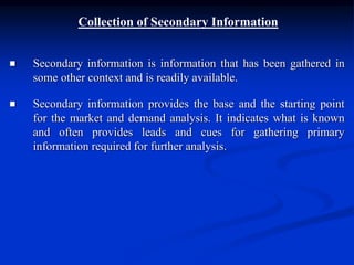 Collection of Secondary Information
 Secondary information is information that has been gathered in
some other context and is readily available.
 Secondary information provides the base and the starting point
for the market and demand analysis. It indicates what is known
and often provides leads and cues for gathering primary
information required for further analysis.
 