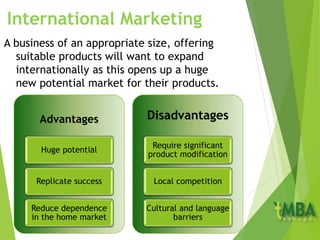 International Marketing
A business of an appropriate size, offering
suitable products will want to expand
internationally as this opens up a huge
new potential market for their products.
Advantages
Huge potential
Replicate success
Reduce dependence
in the home market
Disadvantages
Require significant
product modification
Local competition
Cultural and language
barriers
 
