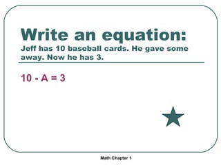 Write an equation: Jeff has 10 baseball cards. He gave some away. Now he has 3. 10 - A = 3 Math Chapter 1