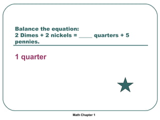 Balance the equation: 2 Dimes + 2 nickels = _____ quarters + 5 pennies. 1 quarter Math Chapter 1