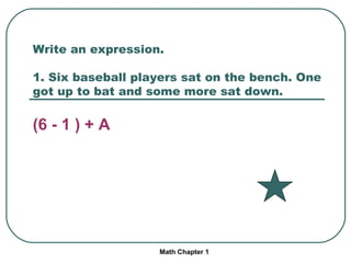 Write an expression. 1. Six baseball players sat on the bench. One got up to bat and some more sat down. (6 - 1 ) + A Math Chapter 1