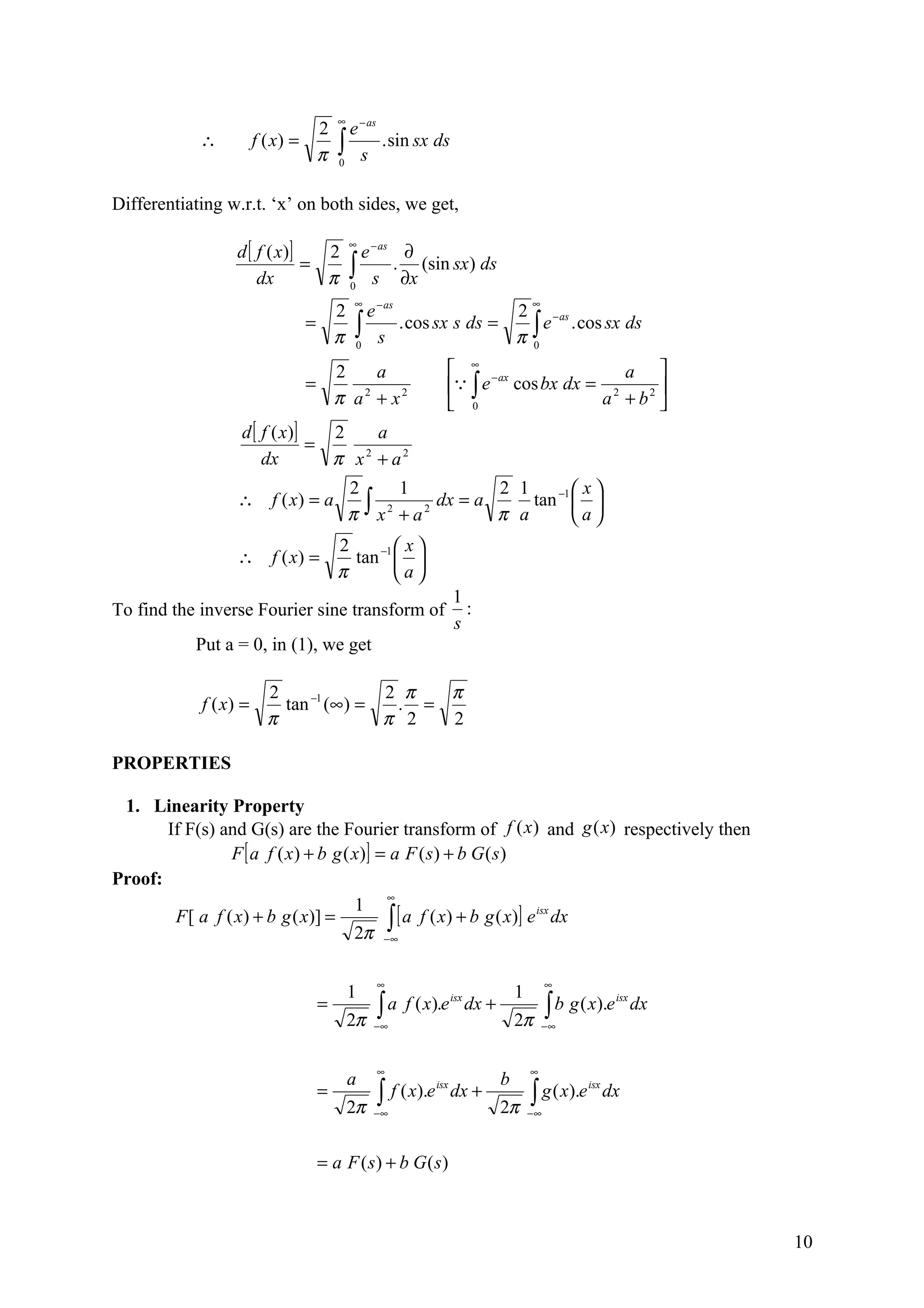 ∞
                                      2     e − as
            ∴          f ( x) =
                                      π   ∫ s . sin sx ds
                                          0



Differentiating w.r.t. ‘x’ on both sides, we get,

                 d [ f ( x )]
                                              ∞
                                2               e − as ∂
                     dx
                              =
                                π             ∫ s . ∂x (sin sx) ds
                                              0
                                               ∞                                    ∞
                                          2      e − as            2 − as
                                  =
                                          π    ∫ s . cos sx s ds = π ∫ e . cos sx ds
                                               0                     0

                                          2    a                   ∞ −ax              a 
                                  =                                ∫ e cos bx dx = 2     
                                          π a + x2
                                             2
                                                                   0               a + b2 
                  d [ f ( x )]   2    a
                               =
                      dx         π x + a2
                                    2


                                              2       1            2 1    −1  x 
                  ∴ f ( x) = a
                                              π ∫ x 2 + a 2 dx = a π a tan  a 
                                                                              
                                          2         x
                  ∴ f ( x) =                tan −1  
                                          π        a
                                                                   1
To find the inverse Fourier sine transform of                        :
                                                                   s
           Put a = 0, in (1), we get

                         2              2 π  π
            f ( x) =       tan −1 (∞) =  . =
                         π              π 2  2

PROPERTIES

 1. Linearity Property
       If F(s) and G(s) are the Fourier transform of f (x ) and g (x) respectively then
                 F [ a f ( x ) + b g ( x)] = a F ( s) + b G ( s )
Proof:
                                            ∞
                                       1
        F [ a f ( x) + b g ( x)] =          ∫∞[ a f ( x) + b g ( x)] e dx
                                                                      isx

                                       2π −

                                                   ∞                                     ∞
                                              1                                 1
                                      =            ∫ a f ( x).e dx +                     ∫ b g ( x).e
                                                               isx                                      isx
                                                                                                              dx
                                              2π   −∞                           2π      −∞



                                                   ∞                                ∞
                                              a                             b
                                      =            ∫    f ( x).e isx dx +           ∫ g ( x).e
                                                                                                 isx
                                                                                                       dx
                                              2π   −∞                       2π      −∞



                                      = a F ( s ) + b G ( s)



                                                                                                                   10
 