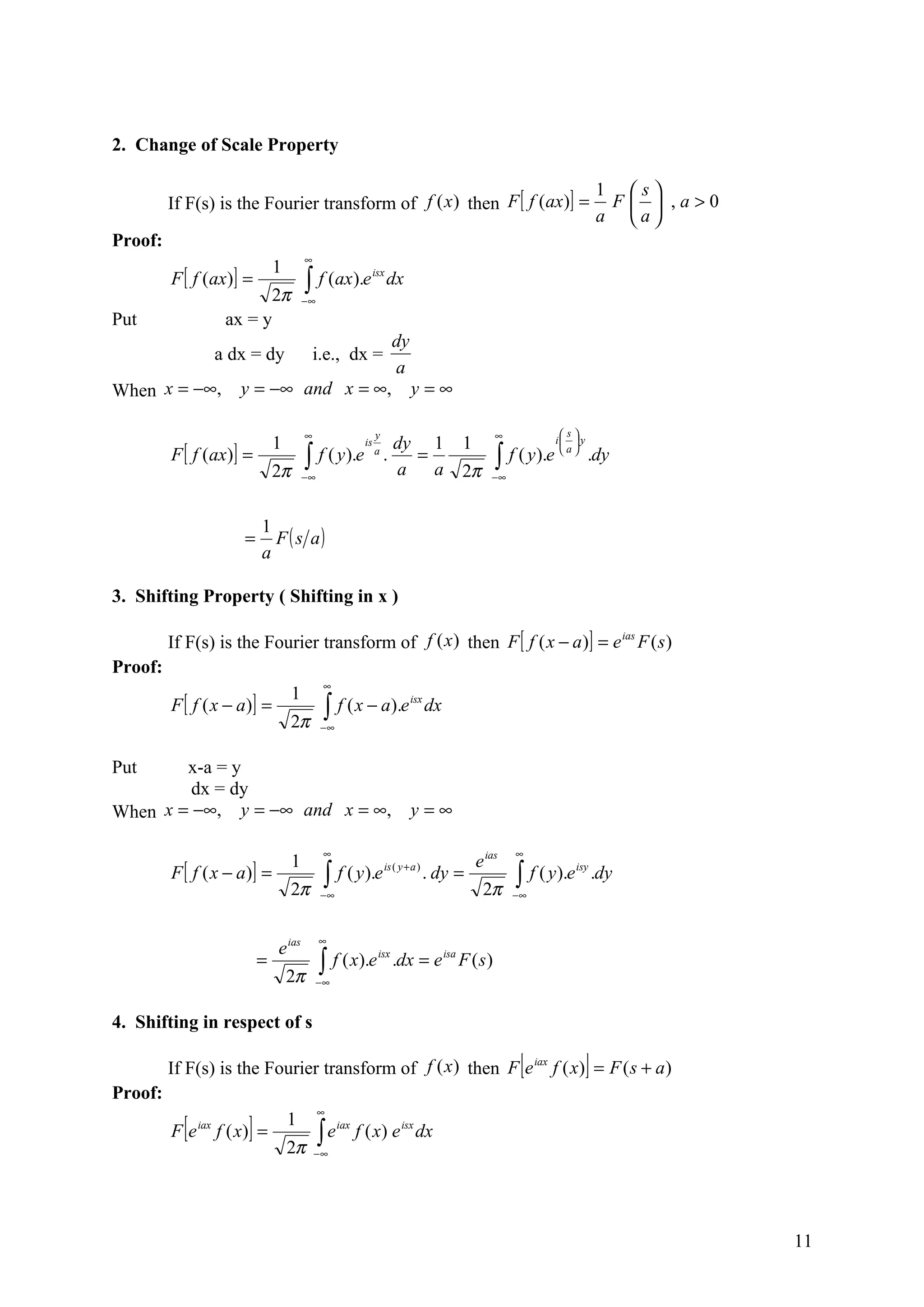 2. Change of Scale Property

                                                                                                                         1 s
         If F(s) is the Fourier transform of f (x ) then F [ f (ax)] =                                                    F  ,a>0
                                                                                                                         a a
Proof:
                                           ∞
                                  1
         F [ f (ax)] =                     ∫ f (ax).e
                                                              isx
                                                                     dx
                            2π             −∞
Put                   ax = y
                                                                       dy
                     a dx = dy                 i.e., dx =
                                                                       a
When x = −∞,            y = −∞ and x = ∞,                                   y=∞

                                           ∞                     y                             ∞             s
                                  1                                    dy 1            1                    i  y
         F [ f (ax)] =
                                                            is

                                  2π
                                           ∫ f ( y).e
                                           −∞
                                                                 a
                                                                     .   =
                                                                       a a             2π
                                                                                               ∫ f ( y).e
                                                                                              −∞
                                                                                                             a
                                                                                                                     .dy


                              1
                         =      F ( s a)
                              a

3. Shifting Property ( Shifting in x )

         If F(s) is the Fourier transform of f (x ) then F [ f ( x − a )] = e ias F ( s )
Proof:
                                                 ∞
                                       1
         F [ f ( x − a)] =                       ∫ f ( x − a).e
                                                                            isx
                                                                                  dx
                                       2π       −∞


Put     x-a = y
         dx = dy
When x = −∞, y = −∞ and x = ∞,                                              y=∞

                                                 ∞                                                 ∞
                                       1                                                   e ias
         F [ f ( x − a)] =                       ∫   f ( y ).e is ( y + a ) . dy =                 ∫ f ( y).e
                                                                                                                isy
                                                                                                                         .dy
                                       2π       −∞                                          2π     −∞



                                                ∞
                                  e ias
                              =                 ∫ f ( x).e             .dx = e isa F ( s )
                                                                 isx

                                      2π        −∞


4. Shifting in respect of s

         If F(s) is the Fourier transform of f (x ) then F e iax f ( x) = F ( s + a )               [                ]
Proof:
                                                ∞
         Fe[   iax
                          ]
                     f ( x) =
                                      1
                                                ∫e
                                                     iax
                                                           f ( x) e isx dx
                                      2π       −∞




                                                                                                                                      11
 