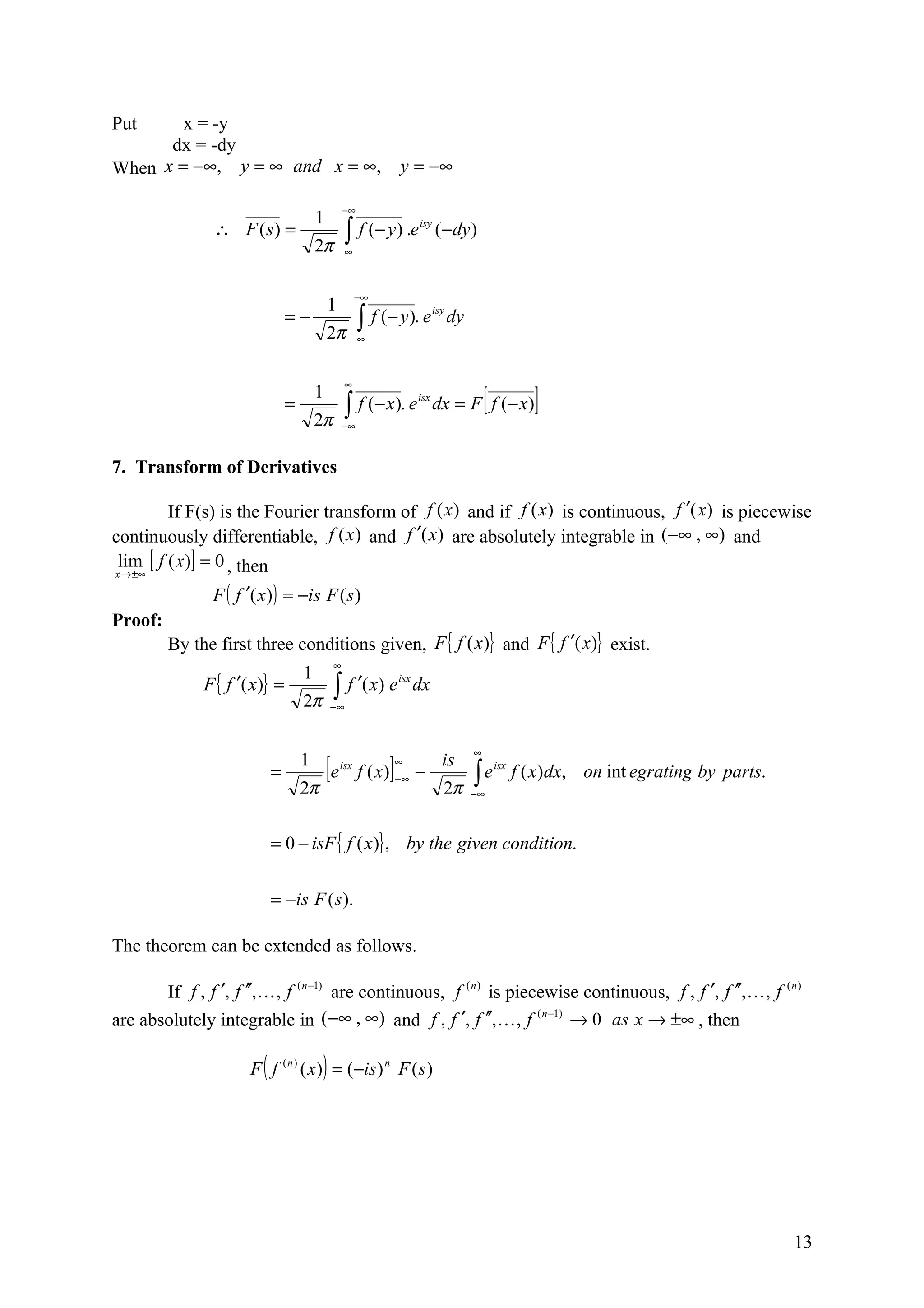 Put     x = -y
      dx = -dy
When x = −∞, y = ∞ and x = ∞,                                  y = −∞

                                                −∞
                                       1
                ∴ F (s) =                        ∫ f (− y) .e              (− dy )
                                                                     isy

                                       2π        ∞



                                                      −∞
                                           1
                               =−                     ∫ f (− y). e
                                                                           isy
                                                                                 dy
                                           2π         ∞




                                                                                          [            ]
                                                 ∞
                                       1
                               =                 ∫ f (− x). e              dx = F f (− x)
                                                                     isx

                                       2π       −∞


7. Transform of Derivatives

         If F(s) is the Fourier transform of f (x ) and if f (x) is continuous, f ′(x) is piecewise
continuously differentiable, f (x ) and f ′(x) are absolutely integrable in (−∞ , ∞) and
 lim [ f ( x)] = 0 , then
x → ±∞

                F ( f ′( x ) ) = −is F ( s )
Proof:
         By the first three conditions given, F { f (x)} and F { f ′(x)} exist.
                                            ∞
                                   1
              F { f ′( x)} =                ∫ f ′( x) e
                                                               isx
                                                                     dx
                                   2π      −∞



                                                                                      ∞
                           =
                                   1
                                           [e   isx
                                                           ]   ∞
                                                      f ( x) −∞ −
                                                                             is
                                                                                      ∫e
                                                                                              isx
                                                                                                    f ( x) dx, on int egrating by parts.
                                   2π                                        2π       −∞



                           = 0 − isF { f ( x)} , by the given condition.


                           = −is F ( s).

The theorem can be extended as follows.

       If f , f ′, f ′′, , f ( n −1) are continuous, f (n ) is piecewise continuous, f , f ′, f ′′, , f ( n )
are absolutely integrable in (−∞ , ∞) and f , f ′, f ′′,  , f ( n −1) → 0 as x → ±∞ , then

                       F ( f ( n ) ( x) ) = (−is ) n F ( s )




                                                                                                                                           13
 