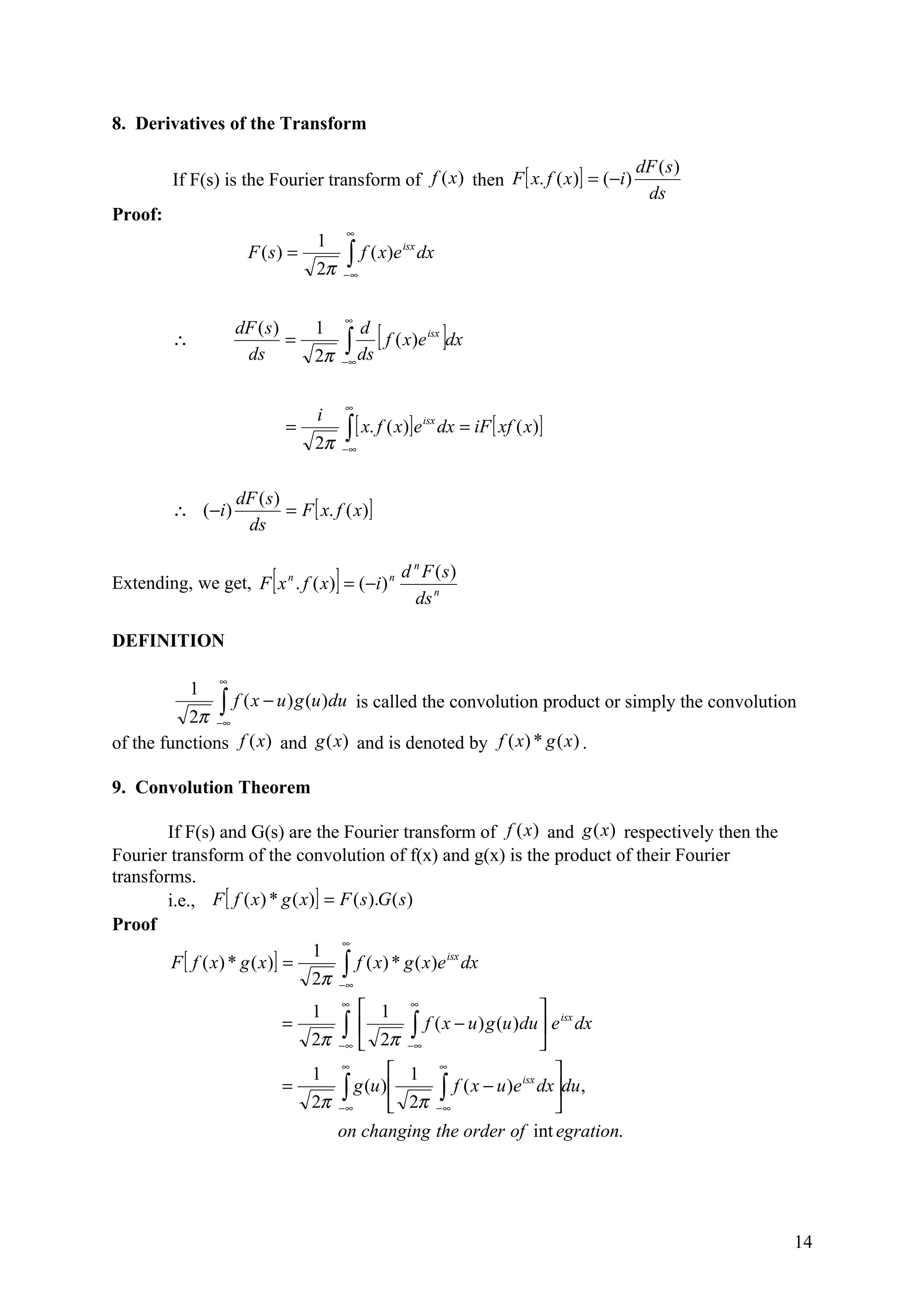 8. Derivatives of the Transform

                                                                                          dF ( s )
         If F(s) is the Fourier transform of f (x ) then F [ x. f ( x )] = (−i )
                                                                                           ds
Proof:
                                            ∞
                                   1
                       F (s) =              ∫ f ( x )e
                                                         isx
                                                               dx
                                   2π       −∞



                                            ∞

                                            ∫ ds [ f ( x)e ]dx
                     dF ( s )      1          d
         ∴                    =                                 isx

                      ds           2π       −∞



                                            ∞
                                   i
                               =            ∫ [ x. f ( x)]e          dx = iF [ xf ( x)]
                                                               isx

                                   2π       −∞



                     dF ( s)
         ∴ ( −i )            = F [ x. f ( x)]
                      ds


                           [            ]
Extending, we get, F x n . f ( x) = (−i ) n
                                                      d n F (s)
                                                        ds n

DEFINITION

                 ∞
             1
               ∫ f ( x − u ) g (u )du is called the convolution product or simply the convolution
           2π −∞
of the functions f (x) and g (x) and is denoted by f ( x) * g ( x ) .

9. Convolution Theorem

        If F(s) and G(s) are the Fourier transform of f (x ) and g (x) respectively then the
Fourier transform of the convolution of f(x) and g(x) is the product of their Fourier
transforms.
        i.e., F [ f ( x ) * g ( x)] = F ( s ).G ( s)
Proof
                                      ∞
                                  1
         F [ f ( x ) * g ( x )] =     ∫∞ f ( x) * g ( x)e dx
                                                         isx

                                  2π −
                                   1       1 ∞
                                            ∞
                                                                         isx
                               =       ∫∞  2π −∫∞ f ( x − u) g (u )du  e dx
                                   2π −                                
                                   1
                                       ∞
                                                 1 ∞                     
                               =       ∫∞  2π −∫∞ f ( x − u)e dxdu,
                                                                    isx
                                         g (u ) 
                                   2π −                                   
                                      on changing the order of int egration.




                                                                                                     14
 