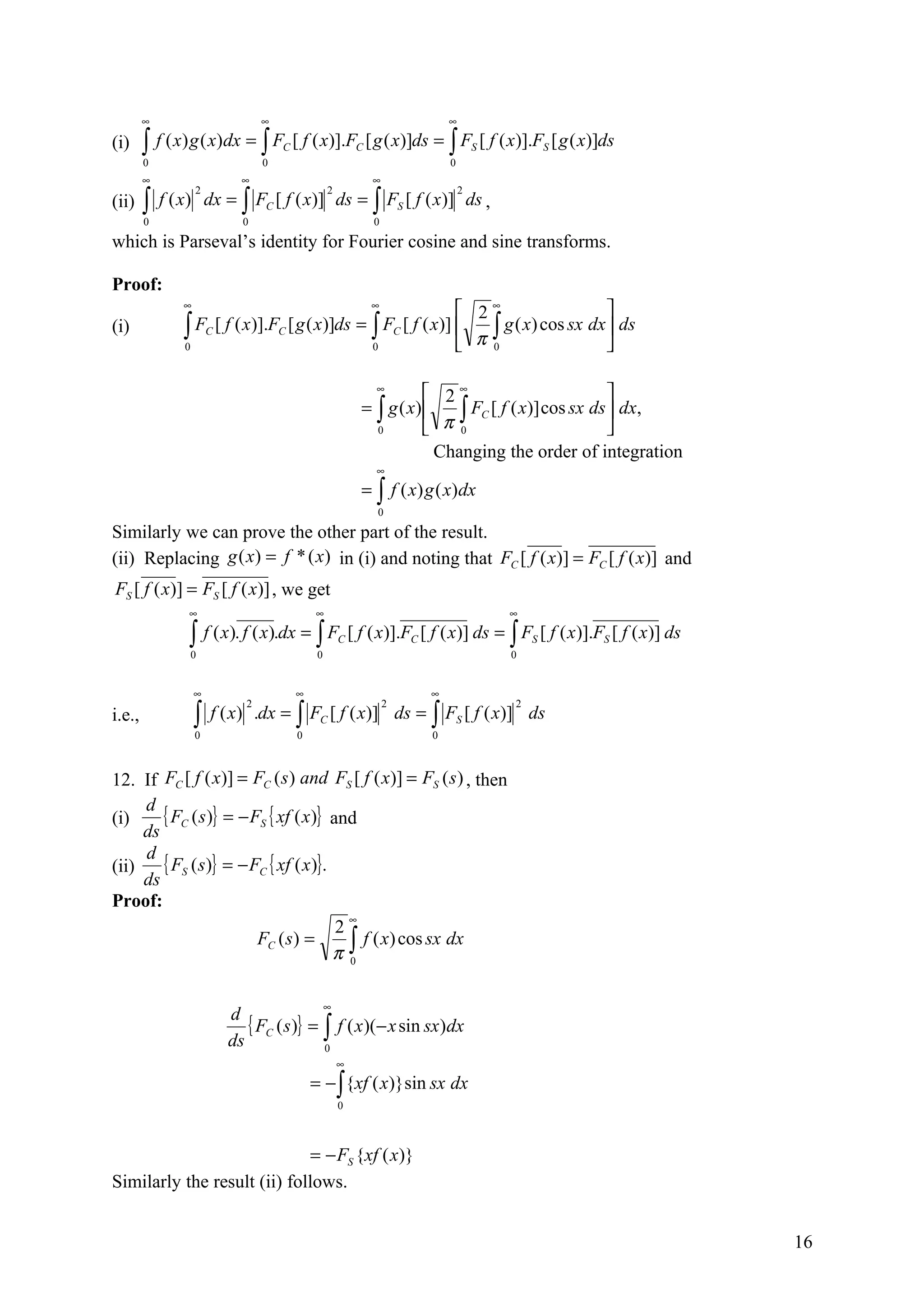 ∞                          ∞                                    ∞

(i)     ∫
        0
            f ( x ) g ( x)dx = ∫ FC [ f ( x)].FC [ g ( x)]ds = ∫ FS [ f ( x )].FS [ g ( x)]ds
                                   0                                    0
        ∞                     ∞                           ∞

        ∫   f ( x) dx = ∫ FC [ f ( x)] ds = ∫ FS [ f ( x )] ds ,
                    2                            2                          2
(ii)
        0                      0                           0

which is Parseval’s identity for Fourier cosine and sine transforms.

Proof:
                ∞                                         ∞
                                                                  2∞                   
(i)             ∫ FC [ f ( x )].FC [ g ( x )]ds = ∫ FC [ f ( x)]    ∫ g ( x) cos sx dx  ds
                0                                 0               π 0                  

                                                           ∞
                                                                     2∞                          
                                                         = ∫ g ( x)     ∫ FC [ f ( x)] cos sx ds  dx,
                                                           0         π 0                         
                                                                      Changing the order of integration
                                                           ∞
                                                         = ∫ f ( x) g ( x)dx
                                                           0

Similarly we can prove the other part of the result.
(ii) Replacing g ( x) = f * ( x) in (i) and noting that FC [ f ( x)] = FC [ f ( x)] and
FS [ f ( x)] = FS [ f ( x)] , we get
                 ∞                          ∞                                   ∞

                 ∫0
                        f ( x ). f ( x).dx = ∫ FC [ f ( x)].FC [ f ( x)] ds = ∫ FS [ f ( x )].FS [ f ( x )] ds
                                             0                                  0


                    ∞                   ∞                           ∞

                    ∫    f ( x) .dx = ∫ FC [ f ( x)] ds = ∫ FS [ f ( x)] ds
                               2                               2                2
i.e.,
                    0                   0                           0



12. If FC [ f ( x)] = FC ( s ) and FS [ f ( x)] = FS ( s ) , then
     d
(i)     { FC ( s)} = − FS { xf ( x)} and
     ds
     d
(ii)    { FS ( s)} = − FC { xf ( x)}.
     ds
Proof:
                                        ∞
                                      2
                                      π∫
                        FC ( s) =         f ( x) cos sx dx
                                        0



                                                 ∞
                            d
                               { FC ( s)} = ∫ f ( x)(− x sin sx)dx
                            ds              0
                                                     ∞
                                            = − ∫ {xf ( x)}sin sx dx
                                                     0



                              = − FS {xf ( x)}
Similarly the result (ii) follows.


                                                                                                                 16
 