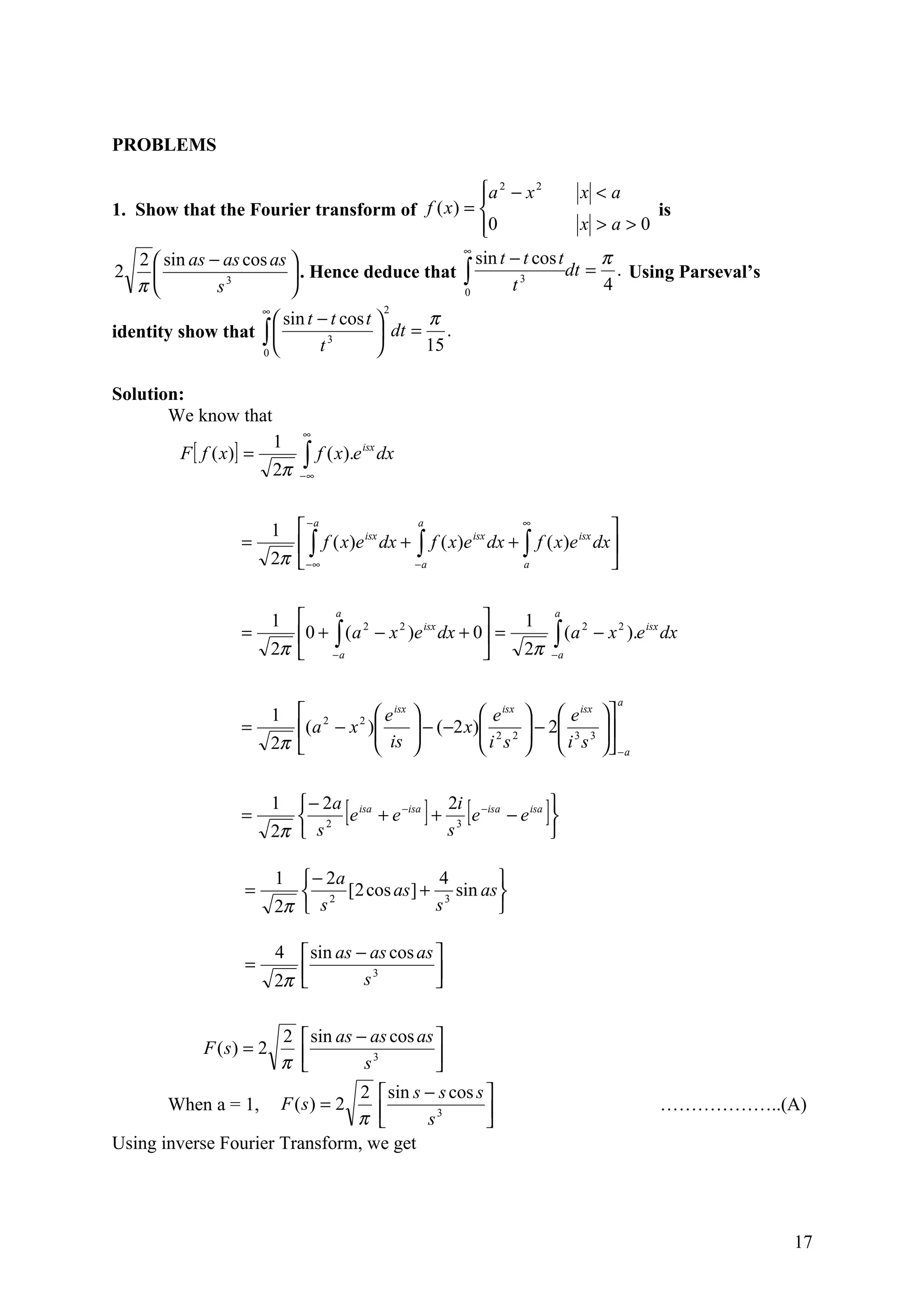 PROBLEMS

                                                   a 2 − x 2
                                                                   x <a
1. Show that the Fourier transform of f ( x ) =                            is
                                                   0
                                                                   x >a>0
                                                ∞
   2  sin as − as cos as                        sin t − t cos t     π
2                         . Hence deduce that ∫                 dt = . Using Parseval’s
   π          s 3
                                               0       t 3
                                                                      4
                          ∞                           2
                      sin t − t cos t      π
identity show that ∫          3        dt = .
                   0                  
                             t               15

Solution:
       We know that
                                   ∞
                              1
         F [ f ( x )] =            ∫ f ( x).e
                                                isx
                                                      dx
                              2π   −∞




                              1                                               
                                   −a              a             ∞
                    =             ∫ f ( x)e dx + ∫ f ( x)e dx + ∫ f ( x )e dx 
                                            isx            isx             isx

                              2π  −∞             −a             a             


                              1                                  
                                       a                                             a
                                                                            1
                    =             0 + ∫ ( a 2 − x 2 )e isx dx + 0 =                ∫ (a
                                                                                            2
                                                                                                − x 2 ).e isx dx
                              2π  − a                                     2π       −a



                                                                                                    a
                              1  2            e isx                e isx   e isx 
                    =             ( a − x 2 )
                                               is          − (−2 x) 2 2  − 2 3 3 
                                                                    i s  i s 
                              2π                                                  − a


                    =
                              1  − 2a isa
                                  2 e +e [−isa  2i
                                                            ]      [
                                                                   
                                                + 3 e −isa − e isa              ]
                              2π  s             s                 

                              1  − 2a             4        
                     =            2 [2 cos as ] + 3 sin as 
                              2π  s              s         

                              4  sin as − as cos as 
                     =
                              2π 
                                         s3         
                                                     

                      2  sin as − as cos as 
             F (s) = 2
                      π         s3         
                                             
                                 2  sin s − s cos s 
       When a = 1, F ( s ) = 2                                                                              ………………..(A)
                                 π       s3        
                                                     
Using inverse Fourier Transform, we get




                                                                                                                      17
 