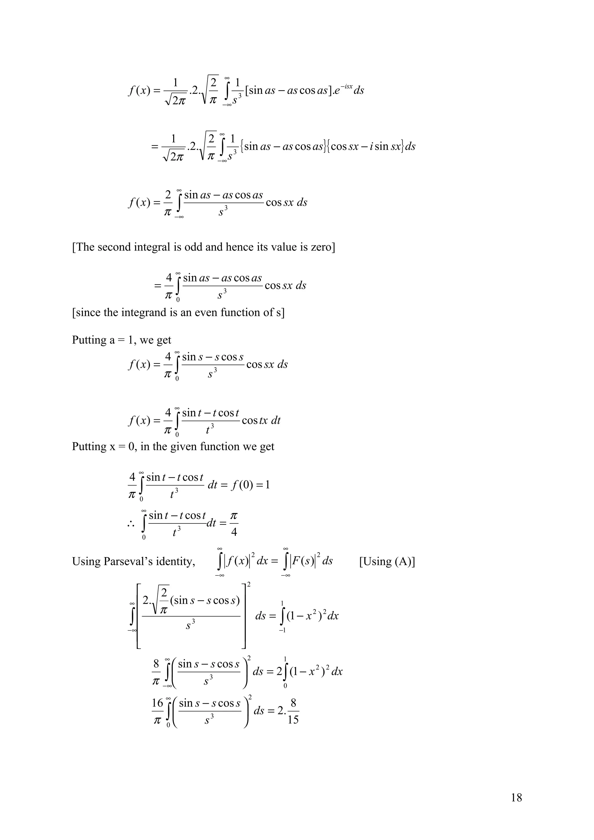 ∞
                            1          2            1
             f ( x) =
                            2π
                                 .2.
                                       π       ∫s
                                               −∞
                                                    3
                                                        [sin as − as cos as].e −isx ds


                                           ∞
                            1          2 1
                                                { sin as − as cos as}{ cos sx − i sin sx} ds
                                       π −∫ s 3
                    =            .2.
                            2π            ∞



                             ∞
                        2 sin as − as cos as
                        π −∫
             f ( x) =                        cos sx ds
                           ∞      s3

[The second integral is odd and hence its value is zero]

                            ∞
                    4 sin as − as cos as
                  = ∫                    cos sx ds
                    π 0        s3
[since the integrand is an even function of s]

Putting a = 1, we get
                      ∞
                    4 sin s − s cos s
            f ( x) = ∫                cos sx ds
                    π 0     s3

                            ∞
                     4 sin t − t cos t
            f ( x) = ∫                 cos tx dt
                    π 0      t3
Putting x = 0, in the given function we get

                ∞
            4 sin t − t cos t
            π∫
                              dt = f (0) = 1
             0      t3
                ∞
                  sin t − t cos t      π
            ∴   ∫
                0       t 3
                                  dt =
                                       4
                                           ∞                     ∞

                                           ∫                     ∫ F (s)
                                                            2              2
Using Parseval’s identity,                      f ( x) dx =                    ds   [Using (A)]
                                         −∞                      −∞
                                                        2
                   2                   
             ∞  2.   (sin s − s cos s)       1
                    π
             ∫ 
            − ∞          s3
                                         ds = ∫ (1 − x 2 ) 2 dx
                                              −1
                                       
                                       
                        ∞                               2        1
                    8  sin s − s cos s 
                     ∫∞                 ds = 2 ∫ (1 − x ) dx
                                                         2 2

                    π−       s 3
                                                0
                        ∞                               2
                    16  sin s − s cos s           8
                      ∫
                    π 0       s 3        ds = 2.
                                                  15




                                                                                                  18
 