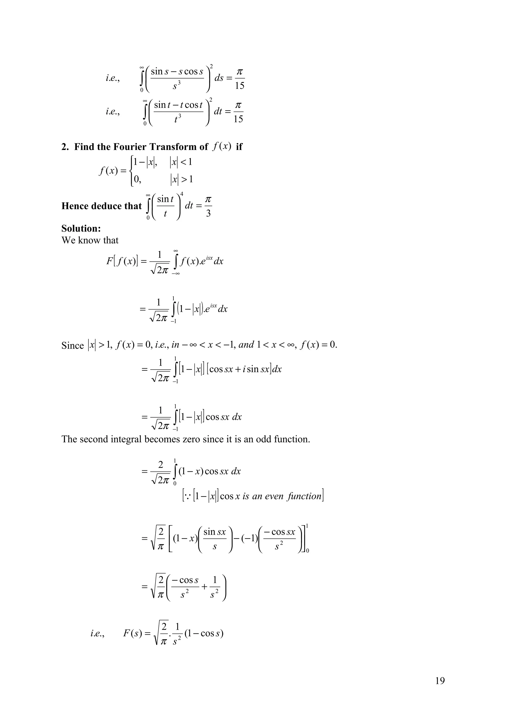 ∞                           2
                              sin s − s cos s       π
                i.e.,       ∫
                            0       s 3        ds =
                                                     15
                             ∞                       2
                               sin t − t cos t       π
                i.e.,        ∫ t3
                             0
                                                 dt =
                                                      15

2. Find the Fourier Transform of f (x) if
                  1 − x , x < 1
                  
         f ( x) = 
                  0,
                          x >1
                                ∞              4
                           sin t          π
Hence deduce that ∫               dt =
                         0
                              t            3
Solution:
We know that
                                 ∞
                            1
          F [ f ( x )] =         ∫∞ f ( x).e dx
                                            isx

                            2π −

                                         1

                                         ∫ (1 − x ).e
                                    1
                            =                           isx
                                                              dx
                                    2π   −1



Since x > 1, f ( x) = 0, i.e., in − ∞ < x < −1, and 1 < x < ∞, f ( x ) = 0.
                                          1

                                          ∫ [1 − x ] [ cos sx + i sin sx] dx
                                    1
                             =
                                    2π    −1



                                          1

                          ∫ [1 − x ] cos sx dx
                                    1
                             =
                       2π −1
The second integral becomes zero since it is an odd function.
                                          1
                                    2
                             =
                                    2π
                                          ∫ (1 − x) cos sx dx
                                          0

                                             [ [1 − x ] cos x is an even function]
                                                                               1
                               2                  sin sx    − cos sx 
                             =           (1 − x ) s  − (−1) s 2 
                               π                                      0


                                    2  − cos s 1 
                             =                + 2
                                    π  s2      s 


                                    2 1
        i.e.,           F ( s) =     . (1 − cos s )
                                    π s2


                                                                                      19
 