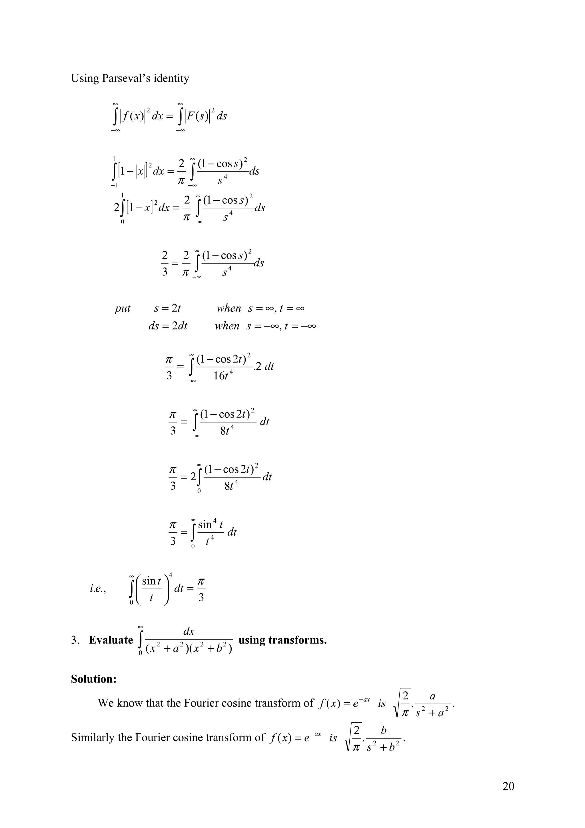Using Parseval’s identity

            ∞                             ∞

            ∫                             ∫ F ( s)
                             2                         2
                 f ( x) dx =                               ds
            −∞                            −∞



            1                                  ∞
               [1 − x ] dx = 2 ∫ (1 − cos s) ds
                                            2

            ∫
                             2

            −1
                             π −∞     s4
                 1                                 ∞
                                           2 (1 − cos s) 2
            2 ∫ [1 − x ] dx =
                                           π −∫
                                 2
                                                           ds
                 0                            ∞   s4

                                               ∞
                                     2 2 (1 − cos s ) 2
                                     3 π −∫
                                      =                 ds
                                          ∞   s4


             put              s = 2t                    when s = ∞, t = ∞
                             ds = 2dt                   when s = −∞, t = −∞

                                     π ∞ (1 − cos 2t ) 2
                                     3 −∫
                                      =                  .2 dt
                                        ∞    16t 4


                                      π ∞ (1 − cos 2t ) 2
                                      3 −∫
                                       =                  dt
                                         ∞     8t 4

                                           ∞
                                      π      (1 − cos 2t ) 2
                                        = 2∫                 dt
                                      3    0      8t 4


                                      π ∞ sin 4 t
                                      3 ∫ t4
                                       =          dt
                                         0



                     ∞                4
                        sin t   π
    i.e.,            ∫  t  dt = 3
                     0        

                         ∞
                                         dx
3. Evaluate              ∫ (x
                         0
                                 2
                                     + a )( x 2 + b 2 )
                                          2             using transforms.


Solution:
                                                                                       2     a
      We know that the Fourier cosine transform of f ( x) = e − ax is                    . 2    .
                                                                                       π s + a2
                                                                              2     b
Similarly the Fourier cosine transform of f ( x) = e − ax is                    . 2    .
                                                                              π s + b2


                                                                                                    20
 
