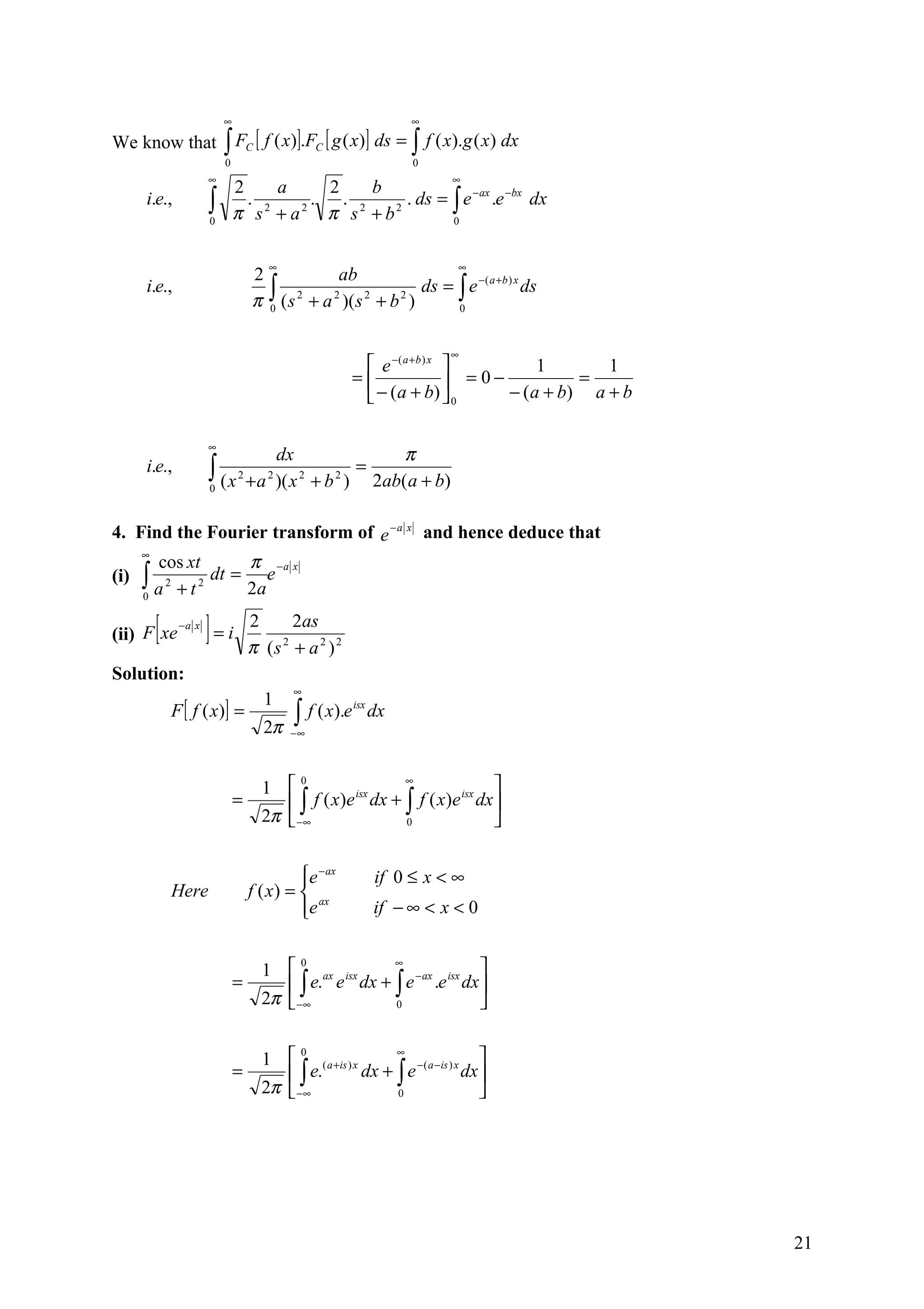 ∞                                       ∞

We know that           ∫ FC [ f ( x)].FC [ g ( x)] ds = ∫ f ( x).g ( x) dx
                       0                                       0
                   ∞                                                ∞
                           2     a     2   b
    i.e.,          ∫
                   0
                             . 2     . . 2
                           π s +a π s +b
                                   2         2
                                               . ds = ∫ e − ax .e −bx dx
                                                      0



                                   ∞                                 ∞
                               2             ab
                                 ∫ (s 2 + a 2 )(s 2 + b 2 ) ds = ∫ e
                                                                     −( a +b ) x
    i.e.,                                                                        ds
                               π 0                               0



                                                                    ∞
                                                      e −( a + b ) x            1       1
                                                    =                 = 0−           =
                                                      − ( a + b)  0        − ( a + b) a + b

                   ∞
                                   dx             π
    i.e.,          ∫ (x
                   0
                           2      2    2   2
                                             =
                               + a )( x + b ) 2ab( a + b)

4. Find the Fourier transform of e − a x and hence deduce that
    ∞
       cos xt    π −a x
(i) ∫ 2 2 dt = e
    0 a +t
                2a

      [
(ii) F xe
            −a x
                   ]=i         2     2as
                               π (s + a 2 ) 2
                                   2


Solution:
                                       ∞
                                  1
          F [ f ( x )] =               ∫ f ( x).e
                                                    isx
                                                          dx
                                  2π   −∞




                                 1                                        
                                       0                  ∞
                           =        ∫   f ( x)e isx dx + ∫ f ( x)e isx dx 
                                 2π  −∞                  0                


                                         e − ax
                                                         if 0 ≤ x < ∞
          Here                 f ( x ) =  ax
                                         e
                                                         if − ∞ < x < 0


                                 1  ax isx                          
                                       0           ∞
                           =        ∫   e. e dx + ∫ e −ax .e isx dx 
                                 2π  −∞           0                 


                                 1  ( a +is ) x                          
                                       0              ∞
                           =         ∫ e.       dx + ∫ e −( a −is ) x dx 
                                 2π  −∞              0                   




                                                                                                21
 