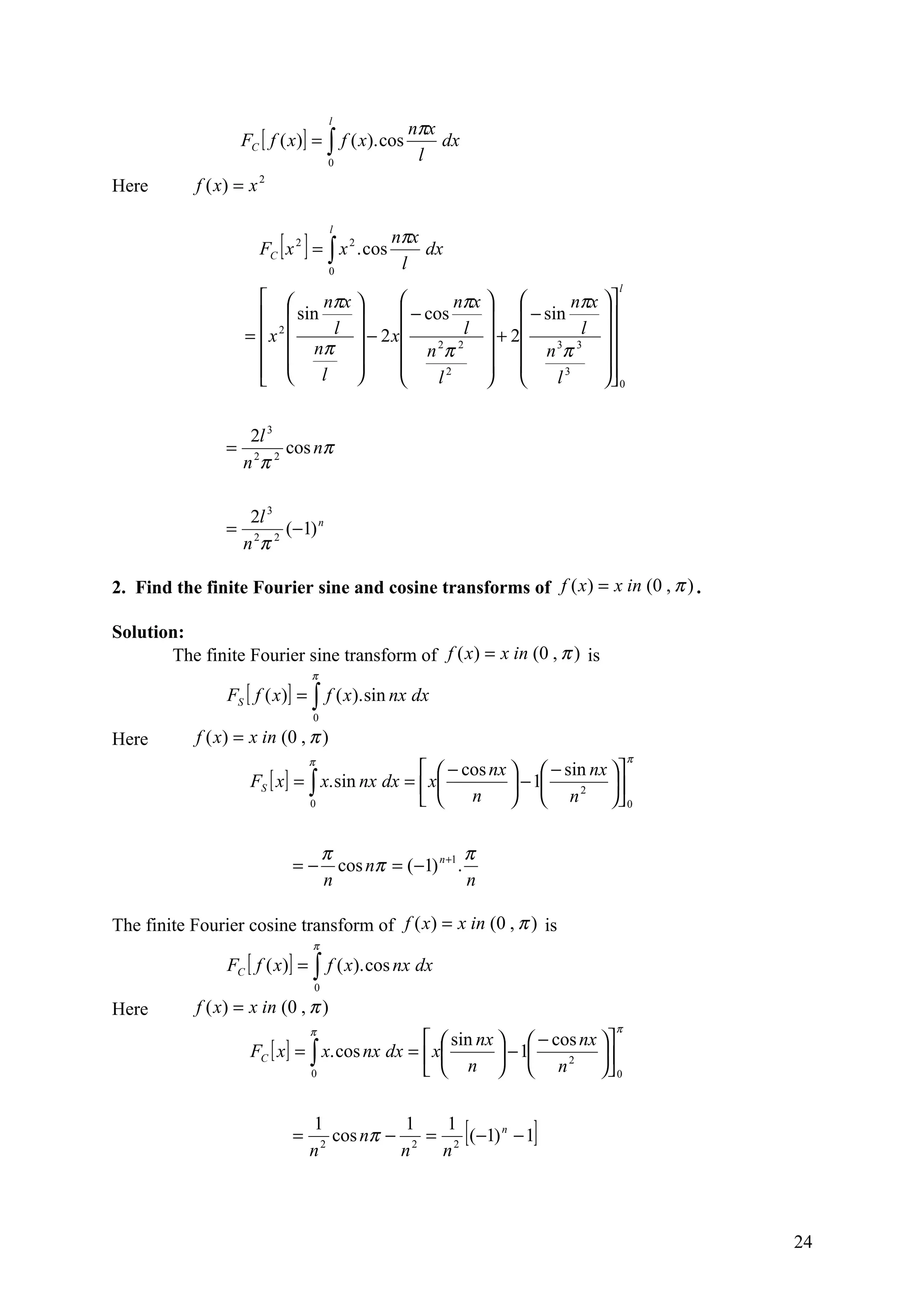 nπx
                                        l
                     FC [ f ( x)] = ∫ f ( x). cos       dx
                                        0
                                                     l
Here        f ( x) = x   2




                             [ ]                 nπx
                                        l
                         FC x 2 = ∫ x 2 . cos        dx
                                        0
                                                  l
                                                                              l
                             nπx              nπx          nπx 
                         sin           − cos        − sin      
                     = x 2    l  − 2 x         l  + 2       l 
                         nπ            n 2π 2   n 3π 3 
                         l                                    
                                            l2           l3      0


                      2l 3
                 =          cos nπ
                     n 2π 2

                     2l 3
                 =        (−1) n
                     nπ
                      2 2



2. Find the finite Fourier sine and cosine transforms of f ( x ) = x in (0 , π ) .

Solution:
       The finite Fourier sine transform of f ( x) = x in (0 , π ) is
                                   π
                 FS [ f ( x)] = ∫ f ( x ). sin nx dx
                                   0

Here        f ( x) = x in (0 , π )
                                   π                                              π
                                                    − cos nx   − sin nx 
                      FS [ x ] = ∫ x. sin nx dx =  x          − 1  2    
                                 0                     n       n         0

                                       π                      π
                              =−         cos nπ = (−1) n +1 .
                                       n                      n

The finite Fourier cosine transform of f ( x) = x in (0 , π ) is
                                   π
                 FC [ f ( x)] = ∫ f ( x). cos nx dx
                                   0

Here        f ( x) = x in (0 , π )
                                   π                                         π
                                                    sin nx   − cos nx 
                      FC [ x ] = ∫ x. cos nx dx =  x        − 1  2    
                                 0                  n   n              0


                              =
                                   1
                                   n 2
                                                1   1
                                                             [
                                       cos nπ − 2 = 2 (−1) n − 1
                                               n   n
                                                                  ]


                                                                                      24
 